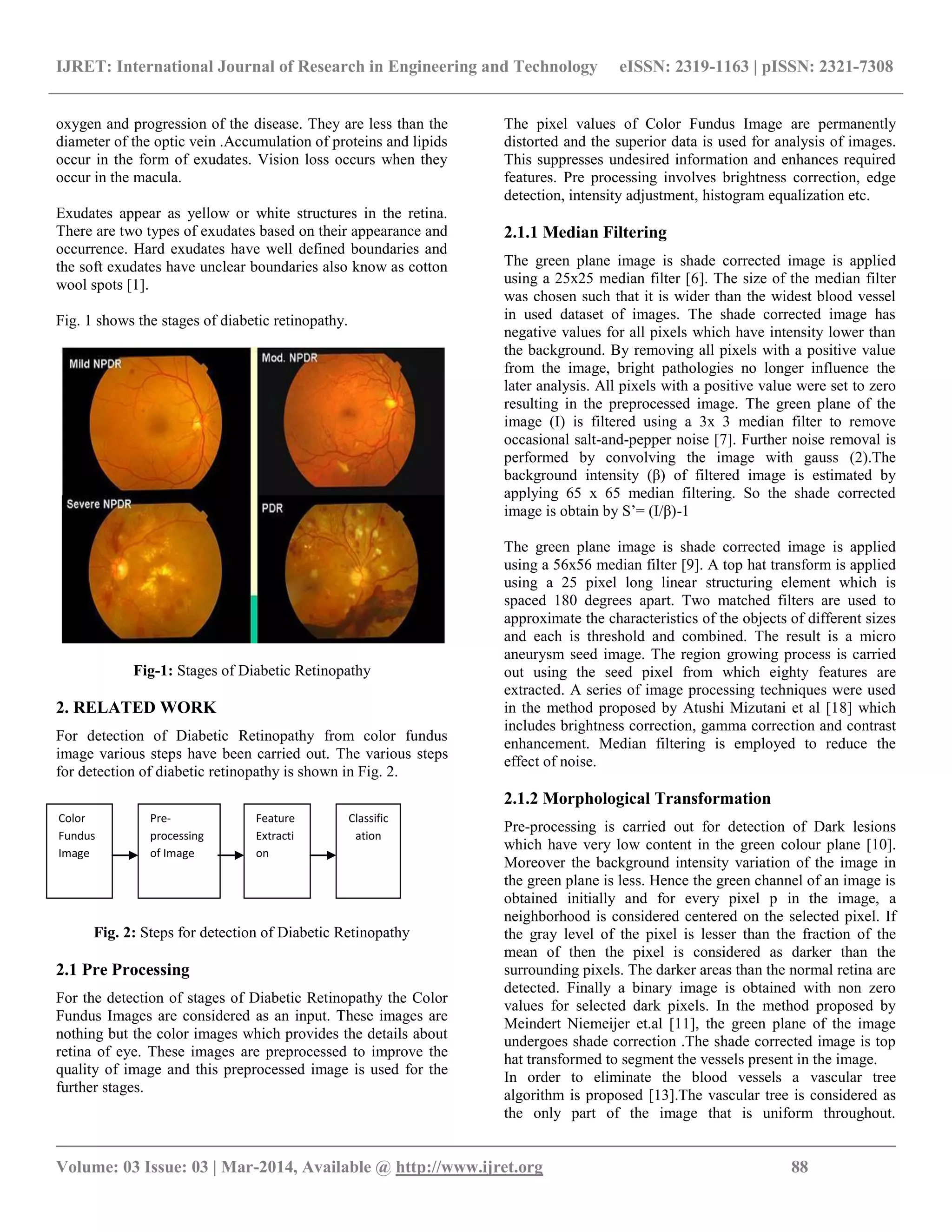 IJRET: International Journal of Research in Engineering and Technology eISSN: 2319-1163 | pISSN: 2321-7308
__________________________________________________________________________________________
Volume: 03 Issue: 03 | Mar-2014, Available @ http://www.ijret.org 88
oxygen and progression of the disease. They are less than the
diameter of the optic vein .Accumulation of proteins and lipids
occur in the form of exudates. Vision loss occurs when they
occur in the macula.
Exudates appear as yellow or white structures in the retina.
There are two types of exudates based on their appearance and
occurrence. Hard exudates have well defined boundaries and
the soft exudates have unclear boundaries also know as cotton
wool spots [1].
Fig. 1 shows the stages of diabetic retinopathy.
Fig-1: Stages of Diabetic Retinopathy
2. RELATED WORK
For detection of Diabetic Retinopathy from color fundus
image various steps have been carried out. The various steps
for detection of diabetic retinopathy is shown in Fig. 2.
Fig. 2: Steps for detection of Diabetic Retinopathy
2.1 Pre Processing
For the detection of stages of Diabetic Retinopathy the Color
Fundus Images are considered as an input. These images are
nothing but the color images which provides the details about
retina of eye. These images are preprocessed to improve the
quality of image and this preprocessed image is used for the
further stages.
The pixel values of Color Fundus Image are permanently
distorted and the superior data is used for analysis of images.
This suppresses undesired information and enhances required
features. Pre processing involves brightness correction, edge
detection, intensity adjustment, histogram equalization etc.
2.1.1 Median Filtering
The green plane image is shade corrected image is applied
using a 25x25 median filter [6]. The size of the median filter
was chosen such that it is wider than the widest blood vessel
in used dataset of images. The shade corrected image has
negative values for all pixels which have intensity lower than
the background. By removing all pixels with a positive value
from the image, bright pathologies no longer influence the
later analysis. All pixels with a positive value were set to zero
resulting in the preprocessed image. The green plane of the
image (I) is filtered using a 3x 3 median filter to remove
occasional salt-and-pepper noise [7]. Further noise removal is
performed by convolving the image with gauss (2).The
background intensity (β) of filtered image is estimated by
applying 65 x 65 median filtering. So the shade corrected
image is obtain by S’= (I/β)-1
The green plane image is shade corrected image is applied
using a 56x56 median filter [9]. A top hat transform is applied
using a 25 pixel long linear structuring element which is
spaced 180 degrees apart. Two matched filters are used to
approximate the characteristics of the objects of different sizes
and each is threshold and combined. The result is a micro
aneurysm seed image. The region growing process is carried
out using the seed pixel from which eighty features are
extracted. A series of image processing techniques were used
in the method proposed by Atushi Mizutani et al [18] which
includes brightness correction, gamma correction and contrast
enhancement. Median filtering is employed to reduce the
effect of noise.
2.1.2 Morphological Transformation
Pre-processing is carried out for detection of Dark lesions
which have very low content in the green colour plane [10].
Moreover the background intensity variation of the image in
the green plane is less. Hence the green channel of an image is
obtained initially and for every pixel p in the image, a
neighborhood is considered centered on the selected pixel. If
the gray level of the pixel is lesser than the fraction of the
mean of then the pixel is considered as darker than the
surrounding pixels. The darker areas than the normal retina are
detected. Finally a binary image is obtained with non zero
values for selected dark pixels. In the method proposed by
Meindert Niemeijer et.al [11], the green plane of the image
undergoes shade correction .The shade corrected image is top
hat transformed to segment the vessels present in the image.
In order to eliminate the blood vessels a vascular tree
algorithm is proposed [13].The vascular tree is considered as
the only part of the image that is uniform throughout.
Classific
ation
Feature
Extracti
on
Pre-
processing
of Image
Color
Fundus
Image
 