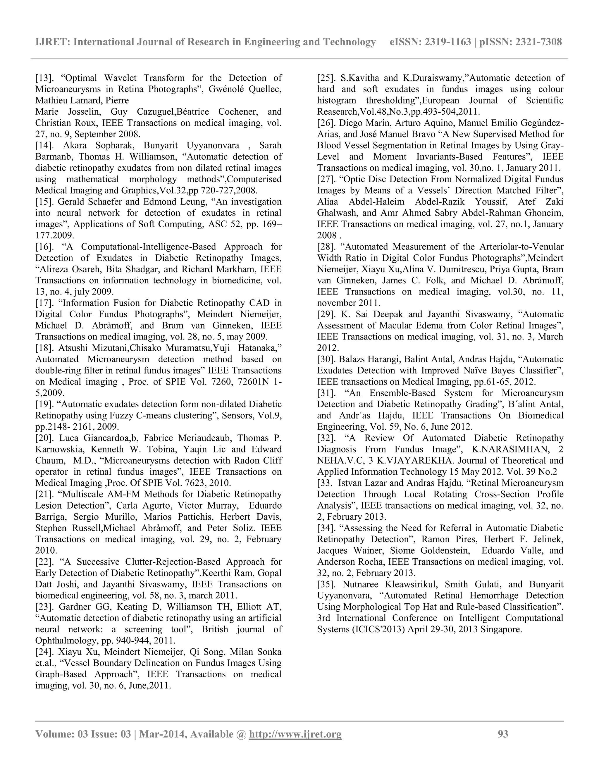 IJRET: International Journal of Research in Engineering and Technology eISSN: 2319-1163 | pISSN: 2321-7308
__________________________________________________________________________________________
Volume: 03 Issue: 03 | Mar-2014, Available @ http://www.ijret.org 93
[13]. ―Optimal Wavelet Transform for the Detection of
Microaneurysms in Retina Photographs‖, Gwénolé Quellec,
Mathieu Lamard, Pierre
Marie Josselin, Guy Cazuguel,Béatrice Cochener, and
Christian Roux, IEEE Transactions on medical imaging, vol.
27, no. 9, September 2008.
[14]. Akara Sopharak, Bunyarit Uyyanonvara , Sarah
Barmanb, Thomas H. Williamson, ―Automatic detection of
diabetic retinopathy exudates from non dilated retinal images
using mathematical morphology methods‖,Computerised
Medical Imaging and Graphics,Vol.32,pp 720-727,2008.
[15]. Gerald Schaefer and Edmond Leung, ―An investigation
into neural network for detection of exudates in retinal
images‖, Applications of Soft Computing, ASC 52, pp. 169–
177.2009.
[16]. ―A Computational-Intelligence-Based Approach for
Detection of Exudates in Diabetic Retinopathy Images,
―Alireza Osareh, Bita Shadgar, and Richard Markham, IEEE
Transactions on information technology in biomedicine, vol.
13, no. 4, july 2009.
[17]. ―Information Fusion for Diabetic Retinopathy CAD in
Digital Color Fundus Photographs‖, Meindert Niemeijer,
Michael D. Abràmoff, and Bram van Ginneken, IEEE
Transactions on medical imaging, vol. 28, no. 5, may 2009.
[18]. Atsushi Mizutani,Chisako Muramatsu,Yuji Hatanaka,‖
Automated Microaneurysm detection method based on
double-ring filter in retinal fundus images‖ IEEE Transactions
on Medical imaging , Proc. of SPIE Vol. 7260, 72601N 1-
5,2009.
[19]. ―Automatic exudates detection form non-dilated Diabetic
Retinopathy using Fuzzy C-means clustering‖, Sensors, Vol.9,
pp.2148- 2161, 2009.
[20]. Luca Giancardoa,b, Fabrice Meriaudeaub, Thomas P.
Karnowskia, Kenneth W. Tobina, Yaqin Lic and Edward
Chaum, M.D., ―Microaneurysms detection with Radon Cliff
operator in retinal fundus images‖, IEEE Transactions on
Medical Imaging ,Proc. Of SPIE Vol. 7623, 2010.
[21]. ―Multiscale AM-FM Methods for Diabetic Retinopathy
Lesion Detection‖, Carla Agurto, Victor Murray, Eduardo
Barriga, Sergio Murillo, Marios Pattichis, Herbert Davis,
Stephen Russell,Michael Abràmoff, and Peter Soliz. IEEE
Transactions on medical imaging, vol. 29, no. 2, February
2010.
[22]. ―A Successive Clutter-Rejection-Based Approach for
Early Detection of Diabetic Retinopathy‖,Keerthi Ram, Gopal
Datt Joshi, and Jayanthi Sivaswamy, IEEE Transactions on
biomedical engineering, vol. 58, no. 3, march 2011.
[23]. Gardner GG, Keating D, Williamson TH, Elliott AT,
―Automatic detection of diabetic retinopathy using an artificial
neural network: a screening tool‖, British journal of
Ophthalmology, pp. 940-944, 2011.
[24]. Xiayu Xu, Meindert Niemeijer, Qi Song, Milan Sonka
et.al., ―Vessel Boundary Delineation on Fundus Images Using
Graph-Based Approach‖, IEEE Transactions on medical
imaging, vol. 30, no. 6, June,2011.
[25]. S.Kavitha and K.Duraiswamy,‖Automatic detection of
hard and soft exudates in fundus images using colour
histogram thresholding‖,European Journal of Scientific
Reasearch,Vol.48,No.3,pp.493-504,2011.
[26]. Diego Marín, Arturo Aquino, Manuel Emilio Gegúndez-
Arias, and José Manuel Bravo ―A New Supervised Method for
Blood Vessel Segmentation in Retinal Images by Using Gray-
Level and Moment Invariants-Based Features‖, IEEE
Transactions on medical imaging, vol. 30,no. 1, January 2011.
[27]. ―Optic Disc Detection From Normalized Digital Fundus
Images by Means of a Vessels’ Direction Matched Filter‖,
Aliaa Abdel-Haleim Abdel-Razik Youssif, Atef Zaki
Ghalwash, and Amr Ahmed Sabry Abdel-Rahman Ghoneim,
IEEE Transactions on medical imaging, vol. 27, no.1, January
2008 .
[28]. ―Automated Measurement of the Arteriolar-to-Venular
Width Ratio in Digital Color Fundus Photographs‖,Meindert
Niemeijer, Xiayu Xu,Alina V. Dumitrescu, Priya Gupta, Bram
van Ginneken, James C. Folk, and Michael D. Abrámoff,
IEEE Transactions on medical imaging, vol.30, no. 11,
november 2011.
[29]. K. Sai Deepak and Jayanthi Sivaswamy, ―Automatic
Assessment of Macular Edema from Color Retinal Images‖,
IEEE Transactions on medical imaging, vol. 31, no. 3, March
2012.
[30]. Balazs Harangi, Balint Antal, Andras Hajdu, ―Automatic
Exudates Detection with Improved Naïve Bayes Classifier‖,
IEEE transactions on Medical Imaging, pp.61-65, 2012.
[31]. ―An Ensemble-Based System for Microaneurysm
Detection and Diabetic Retinopathy Grading‖, B´alint Antal,
and Andr´as Hajdu, IEEE Transactions On Biomedical
Engineering, Vol. 59, No. 6, June 2012.
[32]. ―A Review Of Automated Diabetic Retinopathy
Diagnosis From Fundus Image‖, K.NARASIMHAN, 2
NEHA.V.C, 3 K.VJAYAREKHA. Journal of Theoretical and
Applied Information Technology 15 May 2012. Vol. 39 No.2
[33. Istvan Lazar and Andras Hajdu, ―Retinal Microaneurysm
Detection Through Local Rotating Cross-Section Profile
Analysis‖, IEEE transactions on medical imaging, vol. 32, no.
2, February 2013.
[34]. ―Assessing the Need for Referral in Automatic Diabetic
Retinopathy Detection‖, Ramon Pires, Herbert F. Jelinek,
Jacques Wainer, Siome Goldenstein, Eduardo Valle, and
Anderson Rocha, IEEE Transactions on medical imaging, vol.
32, no. 2, February 2013.
[35]. Nutnaree Kleawsirikul, Smith Gulati, and Bunyarit
Uyyanonvara, ―Automated Retinal Hemorrhage Detection
Using Morphological Top Hat and Rule-based Classification‖.
3rd International Conference on Intelligent Computational
Systems (ICICS'2013) April 29-30, 2013 Singapore.
 