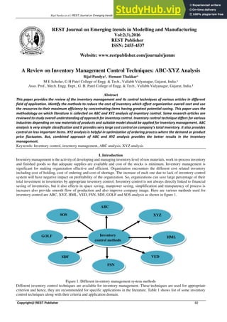 Bijal Pandya et.al / REST Journal on Emerging trends in Modelling and Manufacturing 2(3) 2016, 82-86
Copyright@ REST Publisher 82
A Review on Inventory Management Control Techniques: ABC-XYZ Analysis
Bijal Pandya¹, Hemant Thakkar²
M E Scholar, G H Patel College of Engg. & Tech., Vallabh Vidyanagar, Gujarat, India.¹
Asso. Prof., Mech. Engg. Dept., G. H. Patel College of Engg. & Tech., Vallabh Vidyanagar, Gujarat, India.²
Abstract
This paper provides the review of the inventory management and its control techniques of various articles in different
field of application. Identify the methods to reduce the cost of inventory which effect organization overall cost and use
the resources to their maximum efficiency by concentrating items having greatest potential saving. This paper uses the
methodology on which literature is collected on ABC and XYZ analysis of inventory control. Some research articles are
reviewed to study overall understanding of approach for inventory control. Inventory control technique differs for various
industries depending on raw materials of products and suitable model should be applied for inventory management. ABC
analysis is very simple classification and it provides very large cost control on company’s total inventory. It also provides
control on less important items. XYZ analysis is helpful in optimization of ordering process where the demand or product
price fluctuates. But, combined approach of ABC and XYZ analysis provides the better results in the inventory
management.
Keywords: Inventory control, inventory management, ABC analysis, XYZ analysis
I. Introduction
Inventory management is the activity of developing and managing inventory level of raw materials, work in-process inventory
and finished goods so that adequate supplies are available and cost of the stocks is minimum. Inventory management is
significant for making organization effective and efficient. Organization encounters the different cost related inventory
including cost of holding, cost of ordering and cost of shortage. The increase of each one due to lack of inventory control
system will have negative impact on profitability of the organization. So, organizations can save large percentage of their
total investment in inventories by appropriate inventory control. Inventory control is not always directly linked to financial
saving of inventories, but it also effects in space saving, manpower saving, simplification and transparency of process is
increases also provide smooth flow of production and also improve company image. Here are various methods used for
inventory control are ABC, XYZ, HML, VED, FSN, SDF, GOLF and SOS analysis as shown in figure 1.
Figure 1: Different inventory management system methods
Different inventory control techniques are available for inventory management. These techniques are used for appropriate
criterion and hence, they are recommended for specific applications in the literature. Table 1 shows list of some inventory
control techniques along with their criteria and application domain.
REST Journal on Emerging trends in Modelling and Manufacturing
Vol:2(3),2016
REST Publisher
ISSN: 2455-4537
Website: www.restpublisher.com/journals/jemm
Inventory
control methods
SDF
FSN
VED
GOLF
SOS
HML
XYZ
ABC
 