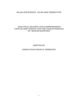 1
ISLAM AND SCIENCE : AN ISLAMIC PERSPECTIVE
ANALITICAL READING AND COMPREHENSION
UPON ISLAMIC SCIENCE AND THE CHARACTERISTICS
OF MUSLIM SCIENTISTS
WRITTEN BY
AHMAD DAUD ISHAK EL MERBAWIY
 