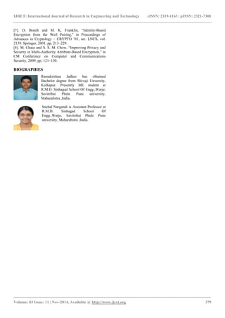 IJRET: International Journal of Research in Engineering and Technology eISSN: 2319-1163 | pISSN: 2321-7308
_______________________________________________________________________________________
Volume: 03 Issue: 11 | Nov-2014, Available @ http://www.ijret.org 379
[7]. D. Boneh and M. K. Franklin, “Identity-Based
Encryption from the Weil Pairing,” in Proceedings of
Advances in Cryptology – CRYPTO ’01, ser. LNCS, vol.
2139. Springer, 2001, pp. 213–229.
[8]. M. Chase and S. S. M. Chow, “Improving Privacy and
Security in Multi-Authority Attribute-Based Encryption,” in
CM Conference on Computer and Communications
Security, 2009, pp. 121–130.
BIOGRAPHIES
Ramakrishna Jadhav has obtained
Bachelor degree from Shivaji Unversity,
Kolhapur. Presently ME student at
R.M.D. Sinhagad School Of Engg.,Warje,
Savitribai Phule Pune university,
Maharahstra ,India.
Snehal Nargundi is Assistant Professor at
R.M.D. Sinhagad School Of
Engg.,Warje, Savitribai Phule Pune
university, Maharahstra ,India.
 
