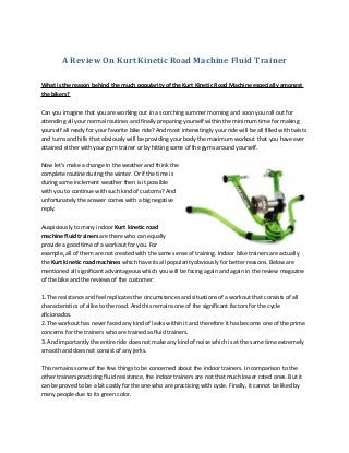 A Review On Kurt Kinetic Road Machine Fluid Trainer
What is the reason behind the much popularity of the Kurt Kinetic Road Machine especially amongst
the bikers?
Can you imagine that you are working out in a scorching summer morning and soon you roll out for
attending all your normal routines and finally preparing yourself within the minimum time for making
yourself all ready for your favorite bike ride? And most interestingly your ride will be all filled with twists
and turns and hills that obviously will be providing your body the maximum workout that you have ever
attained either with your gym trainer or by hitting some of the gyms around yourself.
Now let's make a change in the weather and think the
complete routine during the winter. Or if the time is
during some inclement weather then is it possible
with you to continue with such kind of customs? And
unfortunately the answer comes with a big negative
reply.
Auspiciously to many indoor Kurt kinetic road
machine fluid trainers are there who can equally
provide a good time of a workout for you. For
example, all of them are not created with the same sense of training. Indoor bike trainers are actually
the Kurt kinetic road machines which have its all popularity obviously for better reasons. Below are
mentioned all significant advantageous which you will be facing again and again in the review magazine
of the bike and the reviews of the customer:
1. The resistance and feel replicates the circumstances and situations of a workout that consists of all
characteristics of alike to the road. And this remains one of the significant factors for the cycle
aficionados.
2. The workout has never faced any kind of leaks within it and therefore it has become one of the prime
concerns for the trainers who are trained as fluid trainers.
3. And importantly the entire ride does not make any kind of noise which is at the same time extremely
smooth and does not consist of any jerks.
This remains some of the few things to be concerned about the indoor trainers. In comparison to the
other trainers practicing fluid resistance, the indoor trainers are not that much lower rated ones. But it
can be proved to be a bit costly for the one who are practicing with cycle. Finally, it cannot be liked by
many people due to its green color.
 