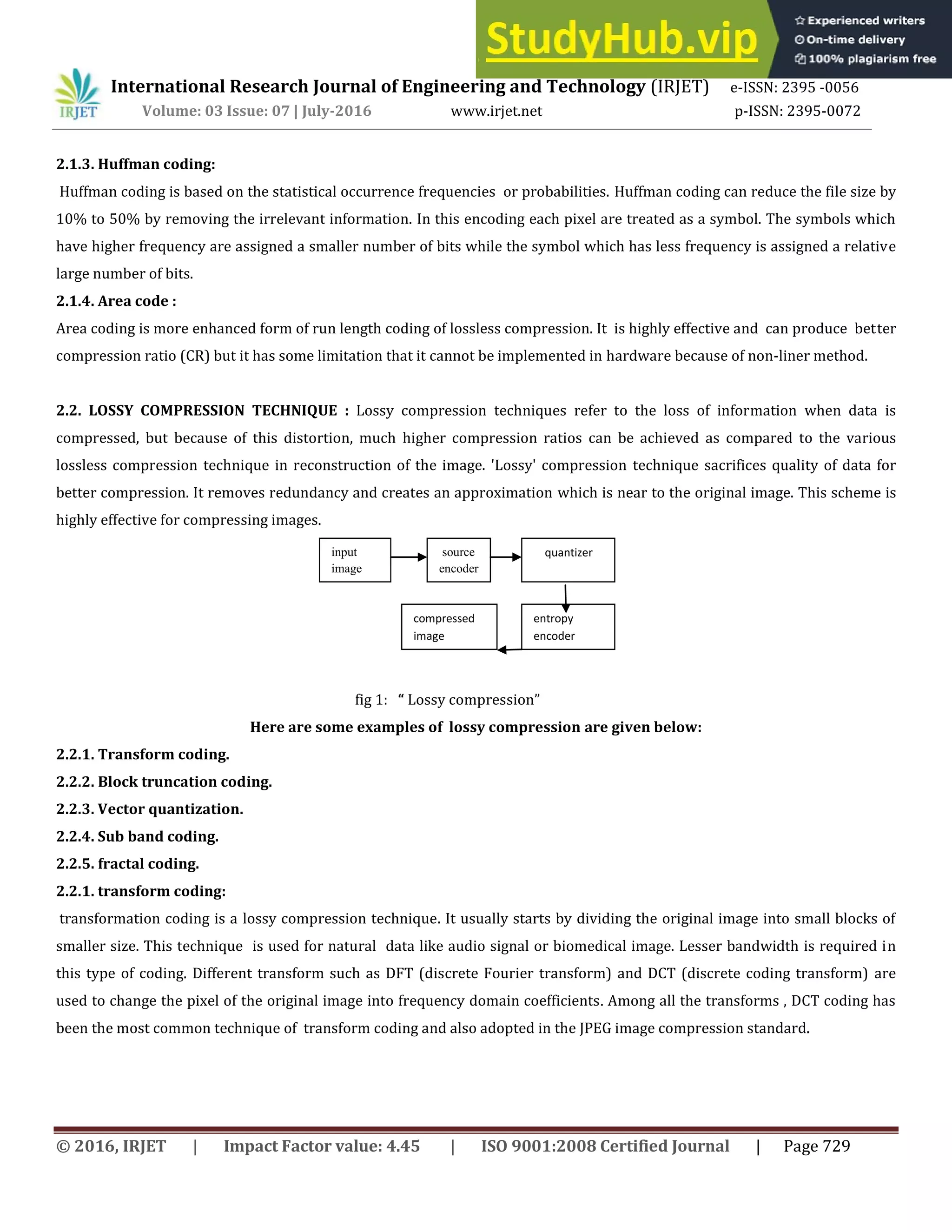 International Research Journal of Engineering and Technology (IRJET) e-ISSN: 2395 -0056
Volume: 03 Issue: 07 | July-2016 www.irjet.net p-ISSN: 2395-0072
© 2016, IRJET | Impact Factor value: 4.45 | ISO 9001:2008 Certified Journal | Page 729
2.1.3. Huffman coding:
Huffman coding is based on the statistical occurrence frequencies or probabilities. Huffman coding can reduce the file size by
10% to 50% by removing the irrelevant information. In this encoding each pixel are treated as a symbol. The symbols which
have higher frequency are assigned a smaller number of bits while the symbol which has less frequency is assigned a relative
large number of bits.
2.1.4. Area code :
Area coding is more enhanced form of run length coding of lossless compression. It is highly effective and can produce better
compression ratio (CR) but it has some limitation that it cannot be implemented in hardware because of non-liner method.
2.2. LOSSY COMPRESSION TECHNIQUE : Lossy compression techniques refer to the loss of information when data is
compressed, but because of this distortion, much higher compression ratios can be achieved as compared to the various
lossless compression technique in reconstruction of the image. 'Lossy' compression technique sacrifices quality of data for
better compression. It removes redundancy and creates an approximation which is near to the original image. This scheme is
highly effective for compressing images.
fig 1: Lossy compression
Here are some examples of lossy compression are given below:
2.2.1. Transform coding.
2.2.2. Block truncation coding.
2.2.3. Vector quantization.
2.2.4. Sub band coding.
2.2.5. fractal coding.
2.2.1. transform coding:
transformation coding is a lossy compression technique. It usually starts by dividing the original image into small blocks of
smaller size. This technique is used for natural data like audio signal or biomedical image. Lesser bandwidth is required in
this type of coding. Different transform such as DFT (discrete Fourier transform) and DCT (discrete coding transform) are
used to change the pixel of the original image into frequency domain coefficients. Among all the transforms , DCT coding has
been the most common technique of transform coding and also adopted in the JPEG image compression standard.
input
image
source
encoder
quantizer
entropy
encoder
compressed
image
 