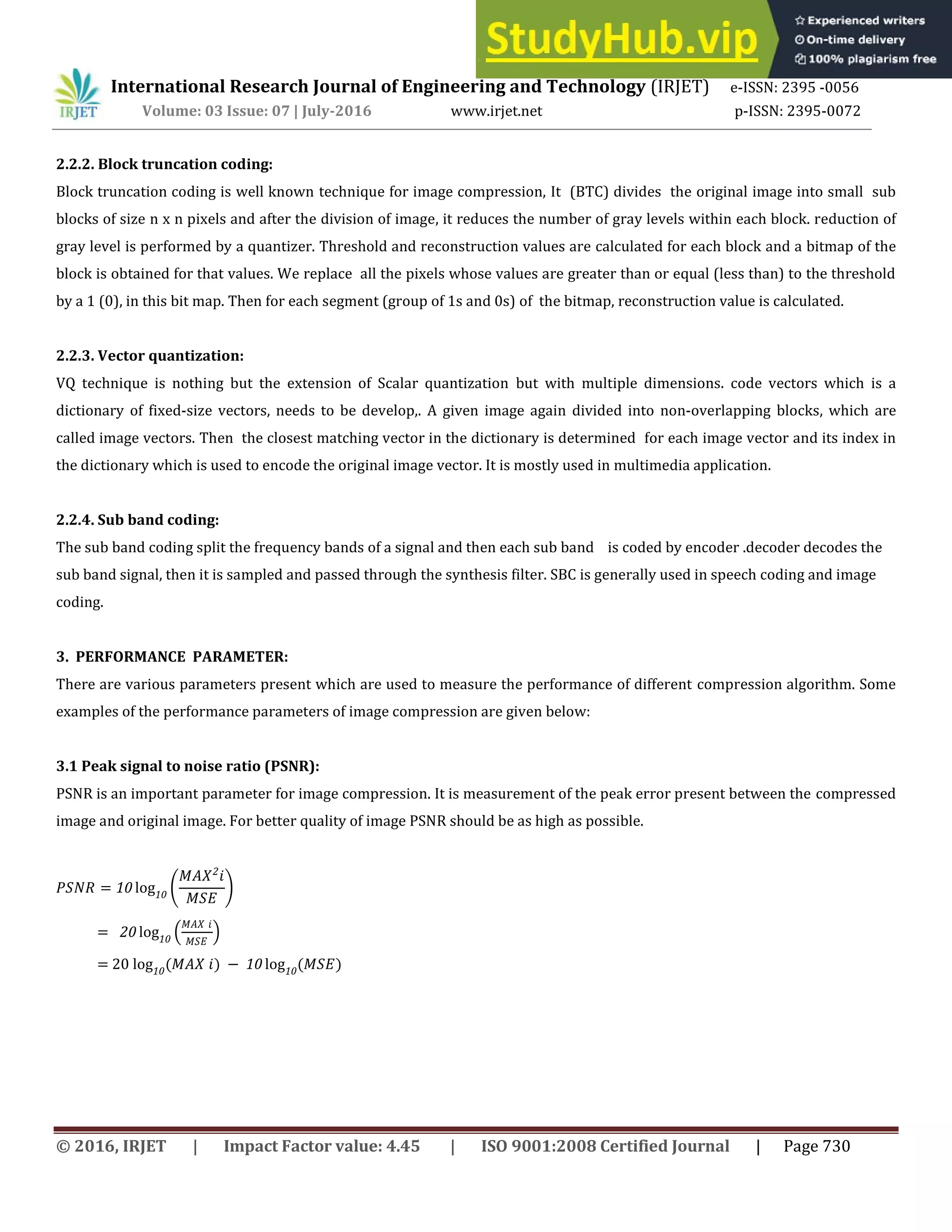 International Research Journal of Engineering and Technology (IRJET) e-ISSN: 2395 -0056
Volume: 03 Issue: 07 | July-2016 www.irjet.net p-ISSN: 2395-0072
© 2016, IRJET | Impact Factor value: 4.45 | ISO 9001:2008 Certified Journal | Page 730
2.2.2. Block truncation coding:
Block truncation coding is well known technique for image compression, It (BTC) divides the original image into small sub
blocks of size n x n pixels and after the division of image, it reduces the number of gray levels within each block. reduction of
gray level is performed by a quantizer. Threshold and reconstruction values are calculated for each block and a bitmap of the
block is obtained for that values. We replace all the pixels whose values are greater than or equal (less than) to the threshold
by a 1 (0), in this bit map. Then for each segment (group of 1s and 0s) of the bitmap, reconstruction value is calculated.
2.2.3. Vector quantization:
VQ technique is nothing but the extension of Scalar quantization but with multiple dimensions. code vectors which is a
dictionary of fixed-size vectors, needs to be develop,. A given image again divided into non-overlapping blocks, which are
called image vectors. Then the closest matching vector in the dictionary is determined for each image vector and its index in
the dictionary which is used to encode the original image vector. It is mostly used in multimedia application.
2.2.4. Sub band coding:
The sub band coding split the frequency bands of a signal and then each sub band is coded by encoder .decoder decodes the
sub band signal, then it is sampled and passed through the synthesis filter. SBC is generally used in speech coding and image
coding.
3. PERFORMANCE PARAMETER:
There are various parameters present which are used to measure the performance of different compression algorithm. Some
examples of the performance parameters of image compression are given below:
3.1 Peak signal to noise ratio (PSNR):
PSNR is an important parameter for image compression. It is measurement of the peak error present between the compressed
image and original image. For better quality of image PSNR should be as high as possible.
� = 10 log10
��2
�
�
= 20 log10
�� �
�
= 20 log10
( �� �) − 10 log10
( �)
 