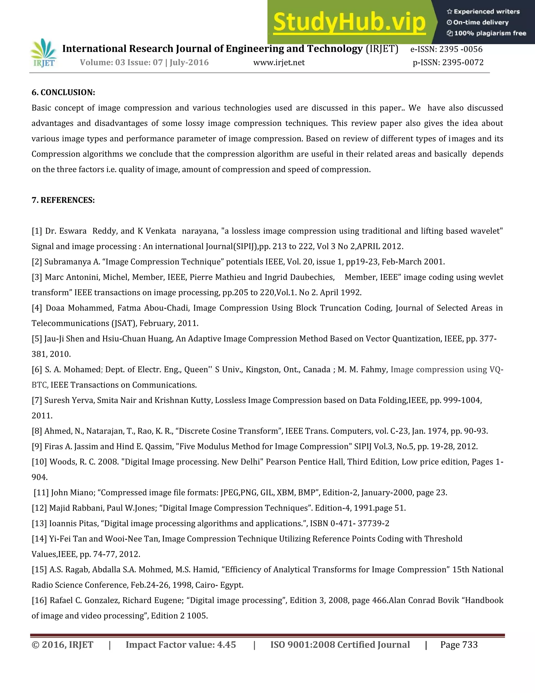 International Research Journal of Engineering and Technology (IRJET) e-ISSN: 2395 -0056
Volume: 03 Issue: 07 | July-2016 www.irjet.net p-ISSN: 2395-0072
© 2016, IRJET | Impact Factor value: 4.45 | ISO 9001:2008 Certified Journal | Page 733
6. CONCLUSION:
Basic concept of image compression and various technologies used are discussed in this paper.. We have also discussed
advantages and disadvantages of some lossy image compression techniques. This review paper also gives the idea about
various image types and performance parameter of image compression. Based on review of different types of images and its
Compression algorithms we conclude that the compression algorithm are useful in their related areas and basically depends
on the three factors i.e. quality of image, amount of compression and speed of compression.
7. REFERENCES:
[1] Dr. Eswara Reddy, and K Venkata narayana, "a lossless image compression using traditional and lifting based wavelet"
Signal and image processing : An international Journal(SIPIJ),pp. 213 to 222, Vol 3 No 2,APRIL 2012.
[2] Subramanya A. Image Compression Technique potentials IEEE, Vol. 20, issue 1, pp19-23, Feb-March 2001.
[3] Marc Antonini, Michel, Member, IEEE, Pierre Mathieu and Ingrid Daubechies, Member, IEEE image coding using wevlet
transform IEEE transactions on image processing, pp.205 to 220,Vol.1. No 2. April 1992.
[4] Doaa Mohammed, Fatma Abou-Chadi, Image Compression Using Block Truncation Coding, Journal of Selected Areas in
Telecommunications (JSAT), February, 2011.
[5] Jau-Ji Shen and Hsiu-Chuan Huang, An Adaptive Image Compression Method Based on Vector Quantization, IEEE, pp. 377-
381, 2010.
[6] S. A. Mohamed; Dept. of Electr. Eng., Queen'' S Univ., Kingston, Ont., Canada ; M. M. Fahmy, Image compression using VQ-
BTC, IEEE Transactions on Communications.
[7] Suresh Yerva, Smita Nair and Krishnan Kutty, Lossless Image Compression based on Data Folding,IEEE, pp. 999-1004,
2011.
[8] Ahmed, N., Natarajan, T., Rao, K. R., Discrete Cosine Transform , IEEE Trans. Computers, vol. C-23, Jan. 1974, pp. 90-93.
[9] Firas A. Jassim and Hind E. Qassim, "Five Modulus Method for Image Compression" SIPIJ Vol.3, No.5, pp. 19-28, 2012.
[10] Woods, R. C. 2008. "Digital Image processing. New Delhi" Pearson Pentice Hall, Third Edition, Low price edition, Pages 1-
904.
[11] John Miano; Compressed image file formats: JPEG,PNG, GIL, XBM, BMP , Edition-2, January-2000, page 23.
[12] Majid Rabbani, Paul W.Jones; Digital Image Compression Techniques . Edition-4, 1991.page 51.
[13] Ioannis Pitas, Digital image processing algorithms and applications. , ISBN -471- 37739-2
[14] Yi-Fei Tan and Wooi-Nee Tan, Image Compression Technique Utilizing Reference Points Coding with Threshold
Values,IEEE, pp. 74-77, 2012.
[15] A.S. Ragab, Abdalla S.A. Mohmed, M.S. Hamid, Efficiency of Analytical Transforms for Image Compression th National
Radio Science Conference, Feb.24-26, 1998, Cairo- Egypt.
[16] Rafael C. Gonzalez, Richard Eugene; Digital image processing , Edition , 8, page .Alan Conrad Bovik Handbook
of image and video processing , Edition .
 