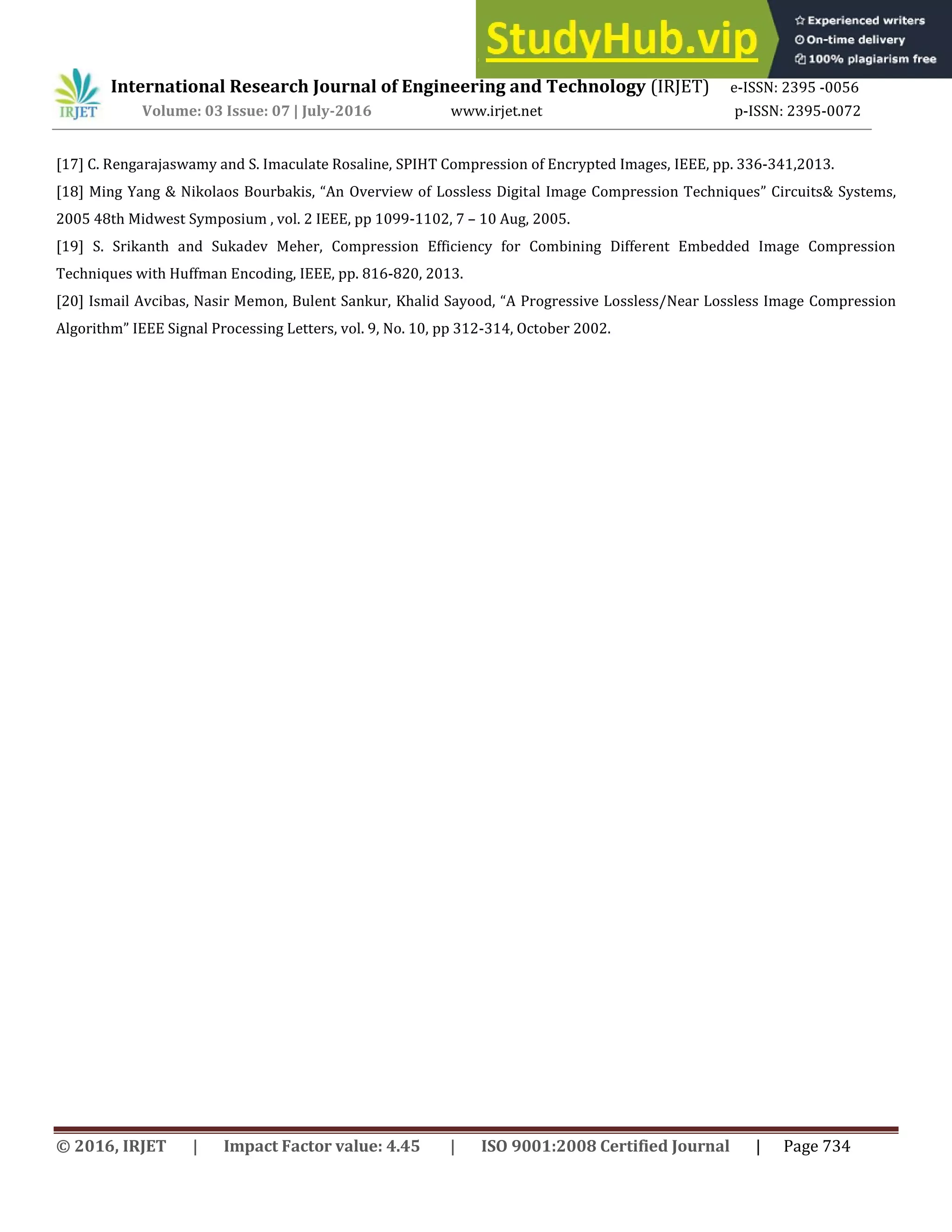 International Research Journal of Engineering and Technology (IRJET) e-ISSN: 2395 -0056
Volume: 03 Issue: 07 | July-2016 www.irjet.net p-ISSN: 2395-0072
© 2016, IRJET | Impact Factor value: 4.45 | ISO 9001:2008 Certified Journal | Page 734
[17] C. Rengarajaswamy and S. Imaculate Rosaline, SPIHT Compression of Encrypted Images, IEEE, pp. 336-341,2013.
[18] Ming Yang & Nikolaos Bourbakis, An Overview of Lossless Digital Image Compression Techniques Circuits& Systems,
2005 48th Midwest Symposium , vol. 2 IEEE, pp 1099-1102, 7 – 10 Aug, 2005.
[19] S. Srikanth and Sukadev Meher, Compression Efficiency for Combining Different Embedded Image Compression
Techniques with Huffman Encoding, IEEE, pp. 816-820, 2013.
[20] Ismail Avcibas, Nasir Memon, Bulent Sankur, Khalid Sayood, A Progressive Lossless/Near Lossless Image Compression
Algorithm IEEE Signal Processing Letters, vol. 9, No. 10, pp 312-314, October 2002.
 