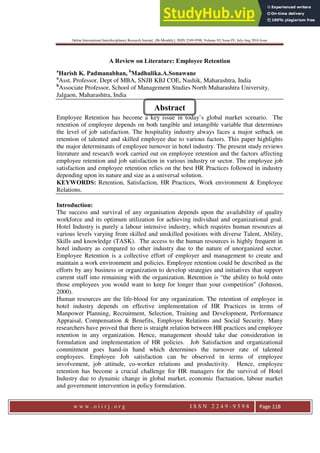 Online International Interdisciplinary Research Journal, {Bi-Monthly}, ISSN 2249-9598, Volume-VI, Issue-IV, July-Aug 2016 Issue
w w w . o i i r j . o r g I S S N 2 2 4 9 - 9 5 9 8 Page 118
A Review on Literature: Employee Retention
a
Harish K. Padmanabhan, b
Madhulika.A.Sonawane
a
Asst. Professor, Dept of MBA, SNJB KBJ COE, Nashik, Maharashtra, India
b
Associate Professor, School of Management Studies North Maharashtra University,
Jalgaon, Maharashtra, India
Employee Retention has become a key issue in today’s global market scenario. The
retention of employee depends on both tangible and intangible variable that determines
the level of job satisfaction. The hospitality industry always faces a major setback on
retention of talented and skilled employee due to various factors. This paper highlights
the major determinants of employee turnover in hotel industry. The present study reviews
literature and research work carried out on employee retention and the factors affecting
employee retention and job satisfaction in various industry or sector. The employee job
satisfaction and employee retention relies on the best HR Practices followed in industry
depending upon its nature and size as a universal solution.
KEYWORDS: Retention, Satisfaction, HR Practices, Work environment & Employee
Relations.
Introduction:
The success and survival of any organisation depends upon the availability of quality
workforce and its optimum utilization for achieving individual and organizational goal.
Hotel Industry is purely a labour intensive industry, which requires human resources at
various levels varying from skilled and unskilled positions with diverse Talent, Ability,
Skills and knowledge (TASK). The access to the human resources is highly frequent in
hotel industry as compared to other industry due to the nature of unorganized sector.
Employee Retention is a collective effort of employer and management to create and
maintain a work environment and policies. Employee retention could be described as the
efforts by any business or organization to develop strategies and initiatives that support
current staff into remaining with the organization. Retention is “the ability to hold onto
those employees you would want to keep for longer than your competition” (Johnson,
2000).
Human resources are the life-blood for any organization. The retention of employee in
hotel industry depends on effective implementation of HR Practices in terms of
Manpower Planning, Recruitment, Selection, Training and Development, Performance
Appraisal, Compensation & Benefits, Employee Relations and Social Security. Many
researchers have proved that there is straight relation between HR practices and employee
retention in any organization. Hence, management should take due consideration in
formulation and implementation of HR policies. Job Satisfaction and organizational
commitment goes hand-in hand which determines the turnover rate of talented
employees. Employee Job satisfaction can be observed in terms of employee
involvement, job attitude, co-worker relations and productivity. Hence, employee
retention has become a crucial challenge for HR managers for the survival of Hotel
Industry due to dynamic change in global market, economic fluctuation, labour market
and government intervention in policy formulation.
Abstract
 