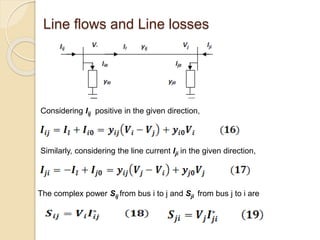 Line flows and Line losses
Considering Iij positive in the given direction,
Similarly, considering the line current Iji in the given direction,
The complex power Sij from bus i to j and Sji from bus j to i are
 
