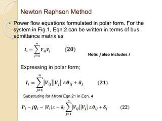 Newton Raphson Method
 Power flow equations formulated in polar form. For the
system in Fig.1, Eqn.2 can be written in terms of bus
admittance matrix as
Expressing in polar form;
Note: j also includes i
Substituting for Ii from Eqn.21 in Eqn. 4
 