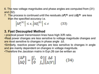 6. The new voltage magnitudes and phase angles are computed from (31)
and (32).
7. The process is continued until the residuals ΔPi
(k) and ΔQi
(k) are less
than the specified accuracy i.e.
3. Fast Decoupled Method
• practical power transmission lines have high X/R ratio.
•Real power changes are less sensitive to voltage magnitude changes and
are most sensitive to changes in phase angle Δδ.
•Similarly, reactive power changes are less sensitive to changes in angle
and are mainly dependent on changes in voltage magnitude.
•Therefore the Jacobian matrix in Eqn.26 can be written as
 