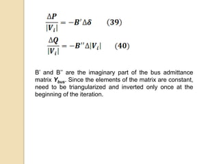 B’ and B’’ are the imaginary part of the bus admittance
matrix Ybus. Since the elements of the matrix are constant,
need to be triangularized and inverted only once at the
beginning of the iteration.
 