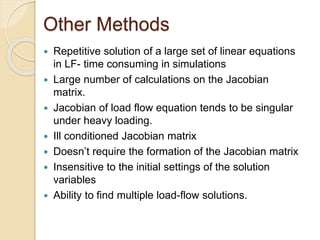 Other Methods
 Repetitive solution of a large set of linear equations
in LF- time consuming in simulations
 Large number of calculations on the Jacobian
matrix.
 Jacobian of load flow equation tends to be singular
under heavy loading.
 Ill conditioned Jacobian matrix
 Doesn’t require the formation of the Jacobian matrix
 Insensitive to the initial settings of the solution
variables
 Ability to find multiple load-flow solutions.
 