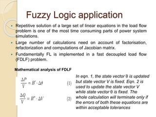 Fuzzy Logic application
 Repetitive solution of a large set of linear equations in the load flow
problem is one of the most time consuming parts of power system
simulations.
 Large number of calculations need on account of factorisation,
refactorization and computations of Jacobian matrix.
 Fundamentally FL is implemented in a fast decoupled load flow
(FDLF) problem.
Mathematical analysis of FDLF
In eqn. 1, the state vector θ is updated
but state vector V is fixed. Eqn. 2 is
used to update the state vector V
while state vector θ is fixed. The
whole calculation will terminate only if
the errors of both these equations are
within acceptable tolerances
 