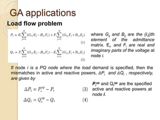 GA applications
Load flow problem
where Gij and Bij are the (I,j)th
element of the admittance
matrix. Ei, and Fi are real and
imaginary parts of the voltage at
node i.
If node i is a PQ node where the load demand is specified, then the
mismatches in active and reactive powers, ΔPi and ΔQi , respectively,
are given by
Pi
sp and Qi
sp are the specified
active and reactive powers at
node i.
 