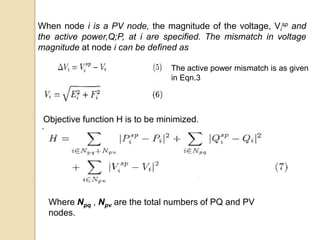 When node i is a PV node, the magnitude of the voltage, Vi
sp and
the active power,Q;P, at i are specified. The mismatch in voltage
magnitude at node i can be defined as
The active power mismatch is as given
in Eqn.3
Objective function H is to be minimized.
Where Npq , Npv are the total numbers of PQ and PV
nodes.
 