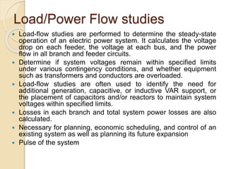 Load/Power Flow studies
 Load-flow studies are performed to determine the steady-state
operation of an electric power system. It calculates the voltage
drop on each feeder, the voltage at each bus, and the power
flow in all branch and feeder circuits.
 Determine if system voltages remain within specified limits
under various contingency conditions, and whether equipment
such as transformers and conductors are overloaded.
 Load-flow studies are often used to identify the need for
additional generation, capacitive, or inductive VAR support, or
the placement of capacitors and/or reactors to maintain system
voltages within specified limits.
 Losses in each branch and total system power losses are also
calculated.
 Necessary for planning, economic scheduling, and control of an
existing system as well as planning its future expansion
 Pulse of the system
 
