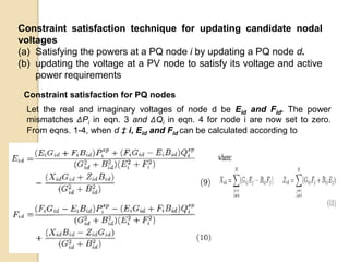 Constraint satisfaction technique for updating candidate nodal
voltages
(a) Satisfying the powers at a PQ node i by updating a PQ node d.
(b) updating the voltage at a PV node to satisfy its voltage and active
power requirements
Constraint satisfaction for PQ nodes
Let the real and imaginary voltages of node d be Eid and Fid. The power
mismatches ΔPi in eqn. 3 and ΔQi in eqn. 4 for node i are now set to zero.
From eqns. 1-4, when d ‡ i, Eid and Fid can be calculated according to
 