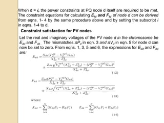 When d = i, the power constraints at PQ node d itself are required to be met.
The constraint equations for calculating Eid and Fid of node d can be derived
from eqns. 1- 4 by the same procedure above and by setting the subscript i
in eqns. 1-4 to d.
Constraint satisfaction for PV nodes
Let the real and imaginary voltages of the PV node d in the chromosome be
Edd and Fdd . The mismatches ΔPd in eqn. 3 and ΔVd in eqn. 5 for node d can
now be set to zero. From eqns. 1, 3, 5 and 6, the expressions for Edd and Fdd
are:
 