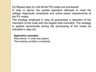 (iii) Repeat step (ii) until all the PQ nodes are processed.
In step (i) above, the update operation attempts to meet the
voltage magnitude constraints and active power requirements of
the PV nodes.
The strategy employed in step (ii) guarantees a reduction of the
mismatch at the node with the largest total mismatch. The strategy
is applied dynamically during the processing of the nodes as
indicated in step (iii).
Application examples
•Klos-kerner 11 node test system.
•Two loading condition considered.
 