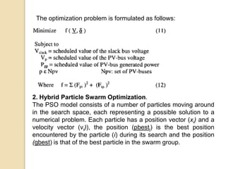 The optimization problem is formulated as follows:
2. Hybrid Particle Swarm Optimization.
The PSO model consists of a number of particles moving around
in the search space, each representing a possible solution to a
numerical problem. Each particle has a position vector (xi) and a
velocity vector (vi)), the position (pbesti) is the best position
encountered by the particle (i) during its search and the position
(gbest) is that of the best particle in the swarm group.
 