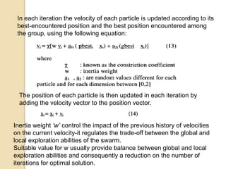 In each iteration the velocity of each particle is updated according to its
best-encountered position and the best position encountered among
the group, using the following equation:
The position of each particle is then updated in each iteration by
adding the velocity vector to the position vector.
Inertia weight ‘w’ control the impact of the previous history of velocities
on the current velocity-it regulates the trade-off between the global and
local exploration abilities of the swarm.
Suitable value for w usually provide balance between global and local
exploration abilities and consequently a reduction on the number of
iterations for optimal solution.
 