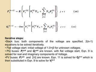 Iterative steps:
•Slack bus: both components of the voltage are specified. 2(n-1)
equations to be solved iteratively.
• Flat voltage start: initial voltage of 1.0+j0 for unknown voltages.
• PQ buses: Pi
sch and Qi
sch are known. with flat voltage start, Eqn. 9 is
solved for real and imaginary components of Voltage.
•PV buses: Pi
sch and [Vi] are known. Eqn. 11 is solved for Qi
k+1 which is
then substituted in Eqn. 9 to solve for Vi
k+1
 