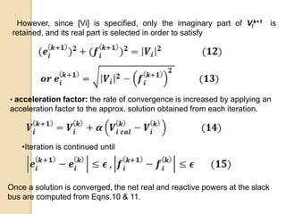 However, since [Vi] is specified, only the imaginary part of Vi
k+1 is
retained, and its real part is selected in order to satisfy
• acceleration factor: the rate of convergence is increased by applying an
acceleration factor to the approx. solution obtained from each iteration.
•Iteration is continued until
Once a solution is converged, the net real and reactive powers at the slack
bus are computed from Eqns.10 & 11.
 
