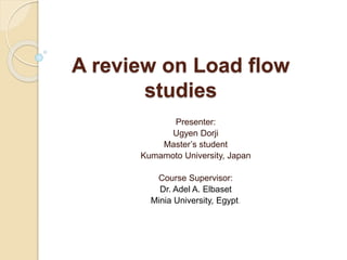 A review on Load flow
studies
Presenter:
Ugyen Dorji
Master’s student
Kumamoto University, Japan
Course Supervisor:
Dr. Adel A. Elbaset
Minia University, Egypt.
 