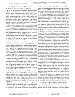 II. BACKGROUND AND MOTIVATION
A. The Rise of False News and its Social Impact
In the last two years, the dissemination of misinformation
and fake news has been the most critical social issue. With the
meteoric growth of web-based media sources such as social
media, online news portals, and online bulletin boards, dissem-
ination of news has never been quicker or more extensive. But
with greater availability has come an inherent draw back—the
uncontrolled spread of lies or misinformation. Fake news is
false or intentionally misleading information presented as real
news. It is intended to mislead or shape public opinion for
political, financial, or social purposes.
Fake news has far-reaching effects. For example, during
elections, fake news has been employed to influence the views
of voters, impacting democratic processes and eroding public
confidence in institutions[4]. Likewise, health-related, financial
market-related, or event-related fake news can cause public
panic, stock market crashes, or even loss of life[5]. The social
effects of fake news are heightened polarization, loss of trust
in establishment media sources, and undermining of political
systems. Keeping these dangers in consideration, the issue
of fake news has come to the forefront for governments,
organizations, and researchers alike[6].
B. Limitations of Traditional Fact-Checking Methods
Historically, combating false news depended on human
methods such as fact-checking by media outlets, journalists,
and specialized institutions. While fact-checking has been a
vital weapon in the struggle against misinformation, it has
proven inadequate in trying to address the extent of the
issue[7]. The volume of content created daily on online media
is so high that it is not feasible for human moderators to cope.
For example, platforms like Twitter and Facebook contain
millions of posts daily, and it would be a tremendous amount
of time and effort to verify each piece of content manually[8].
Second, the pace at which the fake news is spreading has
never been witnessed before, where at times it occurs faster
than the fact-checkers can respond to it[9]. In return, its rapid
spreading is such that wrong information spreads far and wide
prior to the moment when it would be labeled incorrect or
censored. Previously, correcting such incidents manually was
sufficient in the past but is made insufficient now as a response
to the realities of the fake news today.
C. Machine Learning and Natural Language Processing
With the inadequacies of traditional fact-checking becoming
apparent, scientists started utilizing automation to address the
problem on a large scale. Machine learning (ML) and natural
language processing (NLP) proved to be effective tools to
solve the issue of fake news, allowing systems to process vast
amounts of text data and identify patterns characteristic of fake
content[10].
Machine learning models, especially those used in text
classification tasks, are best suited to detect fake news. They
can be trained on enormous labeled datasets, where they learn
the patterns and hints in text to determine whether a news
article is genuine or not[11]. Early efforts were focused on the
use of conventional ML algorithms like Naive Bayes, Support
Vector Machines (SVM), and Decision Trees. These models
are typically functional on simple features such as the presence
of specific keywords, text length, and language patterns[12].
The advent of deep learning led to popularization of sophis-
ticated methods including Recurrent Neural Networks (RNNs)
and Long Short-Term Memory (LSTM) networks and Convo-
lutional Neural Networks (CNNs)[13]. These models can be
trained to understand context and semantic meanings of words,
which enable them to identify more nuanced forms of fake
news. The recent advancements on transformer-based models
like BERT and RoBERTa have further advanced the field
by allowing models to learn complex linguistic patterns and
context relationships, leading to higher detection precision[14].
D. The Motivation for Automated Fake News Detection
The reason for creating automated fake news detection
tools is obvious: The massification of the struggle against
disinformation at a reduced human input. Automated systems
can deal with enormous amounts of text information at speeds
and degrees of accuracy impossible for human fact-checkers to
match[15]. They have been designed to learn and self-improve
in real-time, increasing their ability to detect misleading news
as more content is being generated. Additionally, computer
programs have the capacity to detect real time, meaning they
can spot and flag the imitation of news in real-time when it is
being posted on news websites and social media platforms[16].
As fake news itself evolves and becomes more advanced, its
detection mechanisms can be updated in real time to counter it.
In this manner, the mechanisms are updated to deal with new
strategies employed by the disseminators of disinformation.
Furthermore, machine learning solutions can not only assist
in detecting individual cases of fake news but also assist in
detecting patterns of misinformation campaigns, resulting in
an overall solution to the problem[17].
Against this background, machine learning-facilitated fake
news identification offers a beacon of hope towards overcom-
ing the social evils of misinformation. Nevertheless, even as
breakthroughs in terms of model precision and robustness are
made at an unprecedented pace, there lie challenges in terms
of dataset generalizability, adversarial attacks on detection
algorithms, and calls for explainable AI[18]. The remainder of
this paper will explore further into the processes, challenges,
and trends within the domain of fake news identification via
machine learning.
This section provides a detailed background of the problem
of fake news, the inability of conventional approaches, and
the pressure to adopt machine learning and NLP methods. It
provides a foundation for the rest of the sections that will
cover the ML methods, challenges, and future directions.
III. MACHINE LEARNING APPROACHES TO FAKE NEWS
DETECTION: CHALLENGES AND SOLUTIONS
Fake news identification involves a variety of machine
learning (ML) techniques that attempt to establish whether
https://doi.org/10.5281/zenodo.15876649
International Journal of Computer Science and Information Security (IJCSIS),
Vol. 23, No. 3, May-June 2025
https://google.academia.edu/JournalofComputerScience
https://doi.org/10.5281/zenodo.15876649
2 https://sites.google.com/site/ijcsis/
ISSN 1947-5500
 