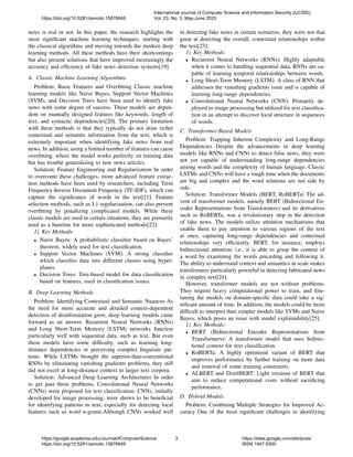 news is real or not. In this paper, the research highlights the
most significant machine learning techniques, starting with
the classical algorithms and moving towards the modern deep
learning methods. All these methods have their shortcomings
but also present solutions that have improved increasingly the
accuracy and efficiency of fake news detection systems[19].
A. Classic Machine Learning Algorithms
Problem: Basic Features and Overfitting Classic machine
learning models like Naive Bayes, Support Vector Machines
(SVM), and Decision Trees have been used to identify fake
news with some degree of success. These models are depen-
dent on manually designed features like keywords, length of
text, and syntactic dependencies[20]. The primary limitation
with these methods is that they typically do not draw richer
contextual and semantic information from the text, which is
extremely important when identifying fake news from real
news. In addition, using a limited number of features can cause
overfitting, where the model works perfectly on training data
but has trouble generalizing to new news articles.
Solution: Feature Engineering and Regularization In order
to overcome these challenges, more advanced feature extrac-
tion methods have been used by researchers, including Term
Frequency-Inverse Document Frequency (TF-IDF), which can
capture the significance of words in the text[21]. Feature
selection methods, such as L1 regularization, can also prevent
overfitting by penalizing complicated models. While these
classic models are used in certain situations, they are primarily
used as a baseline for more sophisticated methods[22].
1) Key Methods:
• Naive Bayes: A probabilistic classifier based on Bayes’
theorem, widely used for text classification.
• Support Vector Machines (SVM): A strong classifier
which classifies data into different classes using hyper-
planes.
• Decision Trees: Tree-based model for data classification
based on features, used in classification issues.
B. Deep Learning Methods
Problem: Identifying Contextual and Semantic Nuances As
the need for more accurate and detailed context-dependent
detection of disinformation grew, deep learning models came
forward as an answer. Recurrent Neural Networks (RNNs)
and Long Short-Term Memory (LSTM) networks function
particularly well with sequential data, such as text. But even
these models have some difficulty, such as learning long-
distance dependencies or perceiving complex linguistic pat-
terns. While LSTMs brought the superior-than-conventional
RNNs by eliminating vanishing gradients problems, they still
did not excel at long-distance context in larger text corpora.
Solution: Advanced Deep Learning Architectures In order
to get past these problems, Convolutional Neural Networks
(CNNs) were proposed for text classification. CNNs, initially
developed for image processing, were shown to be beneficial
for identifying patterns in text, especially for detecting local
features such as word n-grams.Although CNNs worked well
in detecting fake news in certain scenarios, they were not that
great at detecting the overall, contextual relationships within
the text[23].
1) Key Methods:
• Recurrent Neural Networks (RNNs): Highly adaptable
when it comes to handling sequential data, RNNs are ca-
pable of learning temporal relationships between words.
• Long Short-Term Memory (LSTM): A class of RNN that
addresses the vanishing gradients issue and is capable of
learning long-range dependencies.
• Convolutional Neural Networks (CNN): Primarily de-
ployed in image processing but utilized for text classifica-
tion in an attempt to discover local structure in sequences
of words.
C. Transformer-Based Models
Problem: Trapping Inherent Complexity and Long-Range
Dependencies Despite the advancements in deep learning
models like RNNs and CNNs to detect false news, they were
not yet capable of understanding long-range dependencies
among words and the complexity of human language. Classic
LSTMs and CNNs will have a tough time when the documents
are big and complex and the word relations are not side by
side.
Solution: Transformer Models (BERT, RoBERTa) The ad-
vent of transformer models, namely BERT (Bidirectional En-
coder Representations from Transformers) and its derivatives
such as RoBERTa, was a revolutionary step in the detection
of fake news. The models utilize attention mechanisms that
enable them to pay attention to various regions of the text
at once, capturing long-range dependencies and contextual
relationships very efficiently. BERT, for instance, employs
bidirectional attention, i.e., it is able to grasp the context of
a word by examining the words preceding and following it.
The ability to understand context and semantics at scale makes
transformers particularly powerful in detecting fabricated news
in complex text[24].
However, transformer models are not without problems.
They require heavy computational power to train, and fine-
tuning the models on domain-specific data could take a sig-
nificant amount of time. In addition, the models could be more
difficult to interpret than simpler models like SVMs and Naive
Bayes, which poses an issue with model explainability[25].
1) Key Methods:
• BERT (Bidirectional Encoder Representations from
Transformers): A transformer model that uses bidirec-
tional context for text classification.
• RoBERTa: A highly optimized variant of BERT that
improves performance by further training on more data
and removal of some training constraints.
• ALBERT and DistilBERT: Light versions of BERT that
aim to reduce computational costs without sacrificing
performance.
D. Hybrid Models
Problem: Combining Multiple Strategies for Improved Ac-
curacy One of the most significant challenges in identifying
https://doi.org/10.5281/zenodo.15876649
International Journal of Computer Science and Information Security (IJCSIS),
Vol. 23, No. 3, May-June 2025
https://google.academia.edu/JournalofComputerScience
https://doi.org/10.5281/zenodo.15876649
3 https://sites.google.com/site/ijcsis/
ISSN 1947-5500
 