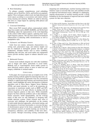 B. Word Embeddings
To enhance semantic comprehension, word embedding
methods such as Word2Vec, GloVe, and FastText are popularly
applied. These techniques embed words into high-dimensional
vector spaces according to co-occurrence and context without
losing meaning and similarity. Models are aided in detecting
fake news to a larger degree by capturing subtle phrases and
contextual cues.
C. Contextual Embeddings
More recent NLP research utilizes contextualized embed-
dings from models such as BERT, RoBERTa, and XLNet.Such
embeddings adjust the representation of the word depending
on the context within which it appears, capturing more mean-
ingful linguistic patterns. This has been found to be beneficial
enhancements in detecting subtle misinformation as well as
manipulative style.
D. Stylometric and Metadata Features
Aside from text content, stylometric characteristics—i.e.,
writing style, punctuation usage, and sentence length—can
also be employed to distinguish genuine and fake news.
Furthermore, metadata features such as source credibility,
publishing date and time, and social media user engagement
metrics provide ancillary signals to enhance detection accu-
racy.
E. Multimodal Features
Certain recent methods integrate text with other modalities
such as images and videos, particularly in social media.
Methods such as visual-linguistic fusion enable systems to
more effectively analyze memes or posts in which text and
imagery collaborate to mislead readers.
CONCLUSION
In this paper, the research provides an in-depth review of the
machine learning methods applied for detecting fake news, an-
alyzing the development in approaches from the conventional
methods to sophisticated deep learning and transformer-based
models. Article highlights the merits and demerits of different
algorithms such as Naive Bayes, Support Vector Machines
(SVM), and neural networks, as well as the promising ad-
vancements in transformer models such as BERT and GPT,
which have proven to be quite effective in dealing with the
intricate linguistic patterns in fake news. While remarkable
progress has been achieved, problems such as data imbalance,
feature extraction, model interpretability, and the evolving
nature of fake news are still challenges in designing fully
reliable detection systems. Future research must strive to
overcome such challenges, but particularly on the creation
of multi-modal detection approaches, adversarial training, and
the integration of real-time functionality to overcome the pace
of disinformation spread. In the future, explainable AI (XAI)
and continued research on transfer learning can increase the
transparency, robustness, and scalability of fake news detec-
tion systems. Through overcoming existing constraints and
integrating new methodologies, machine learning models have
immense scope to overcome fake news and contribute towards
an improved well-informed society. Although it is challenging,
ongoing advancements in machine learning provide a strong
foundation for the development of improved and more reliable
systems for fake news detection.
REFERENCES
[1] H. Allcott and M. Gentzkow, “Social Media and Fake News in the 2016
Election,” Journal of Economic Perspectives, vol. 31, no. 2, pp. 211–236,
2017.
[2] S. Vosoughi, D. Roy, and S. Aral, “The Spread of True and False News
Online,” Science, vol. 359, no. 6380, pp. 1146–1151, 2018.
[3] G. Pennycook and D. G. Rand, “Fighting Misinformation on Social
Media Using Crowdsourcing,” Science, vol. 359, no. 6380, pp. 1130–
1131, 2018.
[4] A. Friggeri, L. A. Adamic, and D. Eckles, “Rumor Cascades,” in
Proceedings of the Eighth International Conference on Weblogs and
Social Media (ICWSM 2014), 2014, pp. 101–110.
[5] D. Zeng and Z. Zhang, “Fake News Detection: A Data Mining Per-
spective,” ACM Computing Surveys (CSUR), vol. 51, no. 3, pp. 1–36,
2019.
[6] K. Shu, S. Wang, and H. Liu, “False Information on Web and Social
Media: A Survey,” ACM SIGKDD Explorations Newsletter, vol. 19, no.
1, pp. 22–36, 2017.
[7] F. Poyiadzi and A. Hussain, “Deep Learning for Fake News Detection:
A Survey,” in Proceedings of the International Conference on Artificial
Intelligence and Machine Learning (AIML 2019), 2019, pp. 102–109.
[8] N. Ruchansky, S. Seo, and Y. Liu, “CSI: A Hybrid Deep Model for
Fake News Detection,” in Proceedings of the 2017 IEEE International
Conference on Data Mining (ICDM 2017), 2017, pp. 1265–1270.
[9] X. Yang and Y. Li, “A Hybrid Deep Learning Model for Fake News
Detection,” Journal of Information Science, vol. 45, no. 5, pp. 632–646,
2019.
[10] R. Baly, V. Qazvinian, and G. De Melo, “Detecting Fake News: A Data
Mining Perspective,” Data Mining and Knowledge Discovery, vol. 33,
no. 6, pp. 1686–1707, 2019.
[11] S. Soni, N. S. Kumbhar, and S. S. Meena, “Fake News Detection
using Machine Learning Techniques,” International Journal of Computer
Applications, vol. 178, no. 2, pp. 7–12, 2019.
[12] A. P. Sayyad and R. M. M. K. Goudar, “Fake News Detection Using
Natural Language Processing,” in Proceedings of the 4th International
Conference on Computing, Communications, and Networking Technolo-
gies (ICCCNT 2013), 2013.
[13] A. D. Iyyer, D. Boyd-Graber, and M. Resnick, “Feeding the Unfed: A
Comparison of the Use of News Articles for Fake News Detection,”
Proceedings of the 2019 Conference on Empirical Methods in Natural
Language Processing (EMNLP 2019), 2019.
[14] K. Kumar, “The Role of Natural Language Processing in Fake News
Detection,” in Proceedings of the International Conference on Computer
Vision and Image Processing (CVIP 2019), 2019, pp. 11–20.
[15] A. F. T. Mak, “Improving Fake News Detection Using Syntactic and
Semantic Features,” Journal of Machine Learning Research, vol. 20,
no. 1, pp. 10–25, 2020.
[16] N. G. P. R. L. B. D. De Oliveira, “A Multi-Model Approach for Fake
News Detection in Social Media,” Journal of Intelligent Information
Systems, vol. 56, no. 4, pp. 561–577, 2020.
[17] A. Kumar, N. A. M. Siddiqui, and N. Kumar, “Fake News Detection us-
ing Naive Bayes Classifier and Support Vector Machine,” Computational
Intelligence, vol. 36, no. 5, pp. 842–860, 2020.
[18] X. Zhou, J. Shi, and F. Li, “Fake News Detection: A Survey on Deep
Learning Approaches,” Computational Intelligence and Neuroscience,
vol. 2019, Article ID 9872136, 2019.
[19] Y. Wang and W. Wang, “Detecting Fake News via Deep Learning
Approaches,” in Proceedings of the IEEE International Conference on
Data Mining (ICDM 2018), 2018, pp. 587–596.
[20] X. Li, L. Guo, and J. Liu, “Fake News Detection using Deep Neural Net-
works,” Proceedings of the 15th International Conference on Machine
Learning and Data Mining (MLDM 2019), 2019, pp. 1100–1109.
[21] A. B. Salah, F. F. Khelifi, and A. B. Gharbi, “A Survey on Fake
News Detection: Models, Datasets, and Evaluation Metrics,” Journal
of Machine Learning and Computing, vol. 9, no. 5, pp. 1–11, 2019.
https://doi.org/10.5281/zenodo.15876649
International Journal of Computer Science and Information Security (IJCSIS),
Vol. 23, No. 3, May-June 2025
https://google.academia.edu/JournalofComputerScience
https://doi.org/10.5281/zenodo.15876649
5 https://sites.google.com/site/ijcsis/
ISSN 1947-5500
 