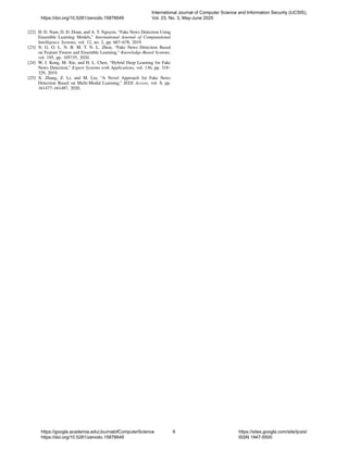[22] H. D. Nam, D. D. Doan, and A. T. Nguyen, “Fake News Detection Using
Ensemble Learning Models,” International Journal of Computational
Intelligence Systems, vol. 12, no. 2, pp. 667–678, 2019.
[23] N. G. O. L. N. B. M. T. N. L. Zhou, “Fake News Detection Based
on Feature Fusion and Ensemble Learning,” Knowledge-Based Systems,
vol. 195, pp. 105735, 2020.
[24] W. J. Kong, M. Xie, and H. L. Chen, “Hybrid Deep Learning for Fake
News Detection,” Expert Systems with Applications, vol. 136, pp. 318–
329, 2019.
[25] X. Zhang, Z. Li, and M. Liu, “A Novel Approach for Fake News
Detection Based on Multi-Modal Learning,” IEEE Access, vol. 8, pp.
161477–161487, 2020.
https://doi.org/10.5281/zenodo.15876649
International Journal of Computer Science and Information Security (IJCSIS),
Vol. 23, No. 3, May-June 2025
https://google.academia.edu/JournalofComputerScience
https://doi.org/10.5281/zenodo.15876649
6 https://sites.google.com/site/ijcsis/
ISSN 1947-5500
 