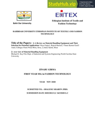 BAHIRDAR UNIVERSITY ETHIOPIAN INSTITUTE OF TEXTILE AND FASHION
TECHNOLOGY
Title of the Papers: 1) A Review on Material Handling Equipment and Their
Selection for Potential Applications Vikas Gupta1, Rajesh Bansal2, Vineet Kumar Goel3
1med, Cdlmgec Panni Wala Mota, Sirsa, 2,3med, Ppimt, Hisar
2) over view of Material Handling Equipment
Michael G. Kay Fitts Dept. of Industrial and Systems Engineering North Carolina State
University
ZINABU GIRMA
FIRST YEAR MSc in FASHION TECHNOLOGY
YEAR NOV /2020
SUBMITTED TO; - SHALEMU SHAREW (PHD)
SUBMISSION DATE 18/03/2012 E.C 26/3/2020 G.C
Ethiopian Institute of Textile and
Fashion Technology
Bahir Dar University
 