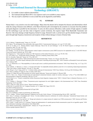 www.ijraset.com Volume 3 Issue VI, June 2015
IC Value: 13.98 ISSN: 2321-9653
International Journal for Research in Applied Science & Engineering
Technology (IJRASET)
© IJRASET 2015: All Rights are Reserved
910
B. It is unable to detect radiation abnormalities.
C. The treatment through Micro Pill is very expensive and is not available in many regions.
D. The size of pill is small but it is not as small that can be digested by small babies.
VI. SUMMARY
Human body is very sensitive even for small changes. Many times the doctors fail to interpret the diseases and abnormalities which
make the curing of diseases more difficult, so the Micro Electronic pill is developed by the scientists to overcome from this problem
and quick diagnosis is possible by this innovation. To carry out above process efficiently a radio system of high capacity is needed
for this technology to get real time video of digestive system wirelessly, this requires Upper Wide Bandwidth Transmitter and
Receiver. But tissue damage at high frequency limited its usage. Research work is carried out to get the detailed images of internal
parts through high frequency transmission and reception of data without damage to tissues of human body.
REFERENCES
[1] R. S. Mackay,” Endpradiossonde,” Nature vol. 179, 1957
[2] G. Meron, “The development of the swallowable video capsule (M2A),” Gastrointestinal Endoscopy, vol. 6, pp. 817-8199, 2000.
[3] M. Q. H. Meng, et al., “Wireless Robotic Capsule Endoscopy: State-of the Art and Challenges,” in the 5th World Congress on intelligent Control and
Automation, 2004, vol. 6, pp. 5561-5565.
[4] http://www.givenimaging.com/ , 2009.
[5] P. Bradley, “An ultra low power, high performance medical implant communication system (MICS) transceiver for implantable devices,” in the IEEE Biomed.
Circuits and Systems Conference, pp. 158-16, 2006.
[6] J. Nagumo et al., “ Echo capsule for medical use,” IRE Transaction on Bio-medical Electronics, vol. 9., pp. 195-199, 1962.
[7] C. Mc Caffrey, et al. “ Swallowable-capsule technology,” Pervasive computing, January-March, 2008.
[8] V. K. Zworykin, “Radio pill,” Nature, vol. 179, p. 898, 1957.
[9] R. S. Mackay and B. Jacobson, “Radio telemetering from within the human body,” Science, vol. 134, pp. 1196-1202, 1961.
[10] X. Chen et al. “A wireless capsule endoscope system with low-power controlling and processing ASIC,” IEEE Transation on Biomedical Circuits and Systems,
Vol. 3, February 2009.
[11] E. A. Johannessen, et al. “Biocompatibility of a lab-on-a-pill sensor in artificial gastrointestinal environments,” IEEE Trans. Biomed. Eng., vol. 53, pp. 2333,
Nov. 2006.
[12] P. Valdastri , A. Menciassi , A. Arena , C. Caccamo and P. Dario “An implantable telemetry platform system for in vivo monitoring of physiological parameters,
” IEEE Trans. Inform. Technol. Biomed., vol.8, pp. 271, Sep. 2004.
[13] K. Wang, G. Yan, P. Jiang, and D. Ye, “ A wireless robotic endoscope for Gastrointestine,” IEEE Trans. Robotics, Vol.24, pp. 206-210,February 2008.
[14] J. Thone, S. Radiom, D. Turgis, R. Carta, G. Gielen, and R. Puers,
“Design of a 2 Mbps FSK near-field transmitter for wireless capsule endoscopy,” Sensors and Actuators A: Physical, 2008.
[15] H. J. Park, et al., “Design of bi-directional and multi-channel miniaturized telemetry module for wireless endoscopy,” in Proc. 2nd
Int. IEEE-EMBS Conf.
Microtechnologies in Medicine and Biology, 2002, pp. 273-276.
[16] M. Kfouri, et al., “Toward a miniaturised wireless fluorescence-based diagnostic imaging system,” IEEE J. Selected Topics in Quantum Electronics, vol. 14,
Jan/Feb, 2008.
[17] P. Valdastri, A. Menciassi, P. Dario, “Transmission power requirements for novel ZigBee implants in the Gastrointestinal tract,” IEEE Trans. Biomedical
Engineering, Vol.55, June 2008.
[18] S. Y. Shin, H. S. Park, and W. H. Kwon, “Mutual interference analysis
of IEEE 802.15.4 and IEEE 802.11b,” Computer Networks, vol. 51, August 2007, Pages 3338-3353.
[19] VD6725,STMicroelectronics,
http://www.st.com/stonline/products/literature/bd/14370.pdf, 2009.
[20] Smallbattery. 2009.
http://www.smallbattery.company.org.uk/hearing_aid_batteries.htm.
[21] S. L. Jungles, “ Wireless capsule endoscopy a diagnostic tool for early Crohn’s Disease,” US Gastroenterology Review 2005 - April 2005.
[22] C. Kim, T. Lehmann, S. Nooshabadi and I. Nervat, “An ultra-wideband transceiver architecture for wireless endoscopes,” International Symp.Commun. and
Information Tech., pp. 1252-1257, 2007.
[23] T. Dissanayake, M. R. Yuce and Ho C. K. “Design and evaluation of a compact antenna for implant-to-air UWB communication,” IEEE Antennas and Wireless
Prop. Letters, vol. 8, Page(s):153 - 156, 2009.
[24] N. Aydin, T. Arslan, and D. R. S. Cumming, “Design and implementation of a spread spectrum based communication system for an ingestible capsule,” IEEE
Trans. Information Technology in Biomedicine, Vol.9, March 2005.
[25] S. Mackay and B.Jacobson, “Endoradiosonde” , Natural, vol. 179, pp.1239-1240, 1957.
[26]www.google.nl/patents/US6632175.
 