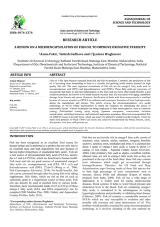 RESEARCH ARTICLE
A REVIEW ON A MICROENCAPSULATION OF FISH OIL TO IMPROVE OXIDATIVE STABILITY
1Asma Fakir, 1Ashish Gadhave and 2,*Jyotsna Waghmare
1Institute of Chemical Technology, Nathalal Parekh Road, Matunga East, Mumbai, Maharashtra, India
2Department of Oils, Oleochemicals and Surfactant Technology, Institute of Chemical Technology, Nathalal
Parekh Road, Matunga East, Mumbai, Maharashtra, India
ARTICLE INFO ABSTRACT
Fish oil is the lipid fraction extracted from fish and fish by-products. Currently, the production of fish
oil is becoming more demanding as there is a sizeable and growing world market demand for high
quality fish oils. The most important constituents of fish oils are the omega-3 fatty acids such as
eicosapentaenoic acid (EPA) and docosahexaenoic acid (DHA). These fatty acids are precursors of
eicosanoids that helps to alleviate inflammation in the body and also have other health benefits. Lipid
oxidation products are known to be health hazards because they are associated with aging, membrane
damage, heart disease and cancer. However, fortification of foods with these nutraceuticals is confined
because of extreme sensitivity of PUFA to oxidation and consequent formation of toxic hydroperoxides
during the manufacture and storage. This article reviews the microencapsulation, very useful
technology, of PUFA within microcarriers to retard the oxidation by minimizing the access of
undesirable factors. Various techniques are being employed to form microcapsules, such as extrusion
coating, fluidized-bed coating, spray drying, liposome entrapment, coacervation, inclusion
complexation, centrifugal extrusion, and rotational suspension separation. Dried microencapsulated fish
oil (DMFO) exists in powder form, which can easily be applied to instant powder products. There are
many food products in which DMFO can easily and safely be incorporated like bread, biscuits, cakes,
diet powder, fruit bars, milk powder etc.
Copyright © 2014 Asma Fakir et al. This is an open access article distributed under the Creative Commons Attribution License, which permits unrestricted use,
distribution, and reproduction in any medium, provided the original work is properly cited.
INTRODUCTION
Fish has been recognized as an excellent food source for
human beings and is preferred as a perfect diet not only due to
its excellent taste and high digestibility but also because of
having higher proportions of unsaturated fatty acids5
. Fish are
a rich source of polyunsaturated fatty acids (PUFAs), namely
the n-3 and n-6 PUFAs, which are beneficial to human health.
Fish meat and oils are good sources of unsaturated omega-3
fatty acids viz. eicosapentaenoic acid (EPA, 20:5; n-3) and
docosahexaenoic acid (DHA, 22:6n-3) (Wang et al., 2006;
Fish Consumption Advisories, 2014). For health benefits, fish
oils can be consumed through either by eating fish or by taking
supplements. Oily fishes, which are fed on fish oil such as
salmonids, grant as a magnificent source of these acids. Fish
oils can directly be used in purified form in various foods.
Therefore, daily recommended intake (0.25 to 0.50 g) of these
omega-3 fatty acids (EPA and DHA respectively) can be
complied (NIH Medline Plus, 2006; Fishery and Aquaculture
Country Profiles: India, 2011).
*Corresponding author:Jyotsna Waghmare
Department of Oils, Oleochemicals and Surfactant Technology,
Institute of Chemical Technology, Nathalal Parekh Road, Matunga
East, Mumbai, Maharashtra, India.
Fish that are exclusively rich in omega-3 fatty acids consist of
mackerel, tuna, salmon, mullet, sardines, sturgeon, bluefish,
anchovy, sardines, trout, menhaden and trout. It is claimed that
about 1 gram of omega-3 fatty acids is found in about 3.5
ounces of fish (India - National Fishery Sector Overview,
2006). Fatty predatory fish, such as sharks, swordfish, tilefish,
albacore tuna, are rich in omega-3 fatty acids, but as they are
positioned at the top of the food chain, these fish may contain
toxic substances which might get accumulated through
biomagnifications. Therefore, the US Food and Drug
Administration urges limiting intake of these fish species due
to their high percentage of toxic contaminants such as
mercury, dioxin, PCBs and chlordane (Export of marine
products from India, 2008). Fish oil has a wide range of
application. It is widely used for curing cardiovascular
diseases, blood systems. It helps to lower blood pressure and
cholesterol level in the blood. Fish oil, containing omega-3
fatty acids, is considered to be advantageous in curing
hypertriglyceridemia and preferably in inhibiting heart disease
(Fisheries, 2007). Fish oil contains a considerable amount of
PUFAs which are very susceptible to oxidation and other
possible side reactions and cause deterioration of oil. This
problem would possibly remedied by using microencapsulated
technology as it involves shielding of the core material by
ISSN: 0976-3376
Asian Journal of Science and Technology
Vol. 6, Issue 03, pp. 1197-1204, March, 2015
Available Online at http://www.journalajst.com
ASIAN JOURNAL OF
SCIENCE AND TECHNOLOGY
Article History:
Received 15th
December, 2014
Received in revised form
07h
January, 2014
Accepted 03rd
February, 2015
Published online 31st
March, 2015
Key words:
Fish Oil,
Stability,
Microencapsulation.
 