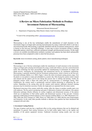 Journal of Natural Sciences Research                                                          www.iiste.org
ISSN 2224-3186 (Paper) ISSN 2225-0921 (Online)
Vol.1, No.2, 2011


           A Review on Micro Fabrication Methods to Produce
                  Investment Patterns of Microcasting
                                      Mohammad Mostafa Mohammadi1*
    1.   Department of Engineering, Abhar Branch, Islamic Azad Univercity, Abhar, Iran


    * E-mail of the corresponding author: yahoommnet@gmail.com


Abstract
Microcasting is one of the key technologies enable the manufacture of small structures in the
micrometer range or of larger parts carrying microstructures by using a metal melt which is cast into a
microstructured mold. Microcasting, is generally identified with the investment casting process, which
is known as the lost-wax, lost-mold technique. A main step in micro investment casting is making
disposable patterns which have sufficient mechanical strength and dimensional accuracy. In this study
a review on available microfabrication methods to produce such patterns has been down and possible
processes have been compared in order to select the best process.


Keywords: micro investment casting, plastic pattern, micro manufacturing techniques


1. Introduction
Microcasting is one of the key technologies enable the manufacture of small structures in the micrometer
range or of larger parts carrying microstructures by using a metal melt which is cast into a microstructured
mold. This technology has been successfully applied for manufacturing of instruments for surgery and
dental devices, instruments for biotechnology and miniaturized devices for mechanical engineering.
Microcasting, is generally identified with the investment casting process, which is known as the lost-wax,
lost-mold technique (Baltes et al. 2005). Figure 1 shows the micro investment casting process steps. First
the plastic or wax pattern is made and embedded in a ceramic slip. After drying the ceramic mold is heated
and sintered and the pattern will be lost during this process due to melting and burning. Finally the
preheated ceramic mold is filled with metal melt by vacuum-pressure or centrifugal casting. After
solidification, the ceramic mold is mechanically removed without destroying or influencing the cast
surface. Depending on the casting alloy and the ceramic mold material, additional chemical cleaning
processes may be sometimes necessary. Finally, the single parts are separated from the runner system.
Mechanical removing of the ceramic mold after casting, offers the chance to produce metallic parts even
with undercuts. The key point in producing such parts is fabrication of pattern with undercut. Also pattern
fabrication technique directly influence on surface roughness and dimensional accuracy of the pattern
which are of importance in final surface quality and dimensional accuracy of the cast part. Common
approach in fabricating investment patterns is micro injection molding (Baltes et al, 2005; Baumeister et al.
2002, 2004; Qin 2010, Chuang et al. 2009; Thian et al. 2008; Rath et al. 2006), that has some disadvantages
and limitations. In this study other possible methods to fabricate these patterns has been introduced and
compared with each other.


2. Investment Casting Patterns
The type of pattern used also has a significant effect on the casting tolerances that can be obtained and
maintained. In general, final casting tolerances can be held within tighter limits as the rigidity and
durability of the pattern equipment increase. Traditional investment casting usually uses wax and


5|P a ge
www.iiste.org
 