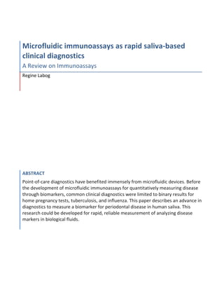 Microfluidic	
  immunoassays	
  as	
  rapid	
  saliva-­‐based	
  
clinical	
  diagnostics	
  
A	
  Review	
  on	
  Immunoassays	
  
Regine	
  Labog	
  




ABSTRACT	
  
Point-­‐of-­‐care	
  diagnostics	
  have	
  benefited	
  immensely	
  from	
  microfluidic	
  devices.	
  Before	
  
the	
  development	
  of	
  microfluidic	
  immunoassays	
  for	
  quantitatively	
  measuring	
  disease	
  
through	
  biomarkers,	
  common	
  clinical	
  diagnostics	
  were	
  limited	
  to	
  binary	
  results	
  for	
  
home	
  pregnancy	
  tests,	
  tuberculosis,	
  and	
  influenza.	
  This	
  paper	
  describes	
  an	
  advance	
  in	
  
diagnostics	
  to	
  measure	
  a	
  biomarker	
  for	
  periodontal	
  disease	
  in	
  human	
  saliva.	
  This	
  
research	
  could	
  be	
  developed	
  for	
  rapid,	
  reliable	
  measurement	
  of	
  analyzing	
  disease	
  
markers	
  in	
  biological	
  fluids.	
  
 