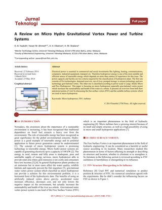 69:7 (2014) 1–7 | www.jurnalteknologi.utm.my | eISSN 2180–3722 |
Full paper
Jurnal
Teknologi
A Review on Micro Hydro Gravitational Vortex Power and Turbine
Systems
O. B. Yaakoba, Yasser M. Ahmeda,b*, A. H. Elbatrana, H. M. Shabaraa
aMarine Technology Centre, Universiti Teknologi Malaysia, 81310 UTM Johor Bahru, Johor, Malaysia
b
Faculty of Mechanical Engineering, Universiti Teknologi Malaysia, 81310 UTM Johor Bahru, Johor, Malaysia
*Corresponding author: yasser@mail.fkm.utm.my
Article history
Received :22 February 2014
Received in revised form :
3 March 2014
Accepted :25 May 2014
Graphical abstract
Abstract
Electrical power is essential in commercial and social investments like lighting, heating, communications,
computers, industrial equipment, transport etc. Therefore hydropower energy is one of the most suitable and
efficient source of renewable energy which depends on more than century of experience for this issue. The
power capacity and facility are two criteria required for the classification of hydropower plant. The first one
consists of five technologies: dammed reservoir, run of river, pumped storage, in stream technology and new
technology gravitational vortex. The other one is classified according to power scale is Large, Small, Micro
and Pico Hydropower. This paper is focusing on micro hydropower especially gravitational vortex power
which increases the sustainability and health of the water as a whole. It presents an overview from both flow
and power points of view by discussing the free surface vortex (FSV) and the suitable turbine systems which
are used in micro hydropower.
Keywords: Micro hydropower; FSV; turbines
© 2014 Penerbit UTM Press. All rights reserved.
1.0 INTRODUCTION
Nowadays, the awareness about the importance of a sustainable
environment is increasing, it has been recognized that traditional
dependence on fossil fuel extracts a heavy cost from the
environment. The role of renewable energy has been recognized as
great significance for the global environmental concerns. Hydro-
power is a good example of renewable energy and its potential
application to future power generation cannot be underestimated
[1]. The concept of micro hydropower system is promising
technology in renewable energy. Micro hydro power systems are
capable of generating electricity up to a capacity of 100 kW [2]. The
energy in rural, remote and hilly areas is inadequate, poor and
unreliable supply of energy services, micro hydropower able to
provide rural area where grid extension is too costly and consumers
have low incomes [3] [4]. In general Hydropower plants produce no
air emissions but in most cases affect the water quality, wildlife
habitats and especially prevent the fish migration [5], gravitational
water vortex power system which classified as micro hydropower
can provide a solution for this environmental problem, it is a
horizontal form of the hydroelectric dam. The benefits of using an
artificially induced vortex above gravity- accelerated water
increases efficiency, decreases cost, and not only lowers the
negative impact on the environment, but actually increases the
sustainability and health of the river as a whole . Gravitational water
vortex power system is one kind of the Free Surface Vortex (FSV)
which is an important phenomenon in the field of hydraulic
engineering [6]. Micro turbines have a growing interest because of
its small and simple structure, as well as a high possibility of using
in micro and small hydropower applications [7].
2.0 FREE SURFACE VORTEX
The Free Surface Vortex is an important phenomenon in the field of
hydraulic engineering. It can be considered as a harmful or useful
source according to its location. Many researchers studied this
phenomenon in terms of factors affecting its strength or describing
its structure and location, whether to eliminate or to strengthen it.
So literature in the following section is reviewed according to FSV
usefulness or harmfulness or disregarding to its influence.
2.1 FSV Structure Disregarding to Its Influence
Reference [8] Used PIV and numerical simulation to predict
position & structure of FSV, his numerical simulation agreed with
the experiments. But he didn’t consider the influencing factors on
FSV as shown in Figure 1.
 