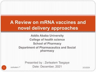 Addis Ababa University
College of health science
School of Pharmacy
Department of Pharmaceutics and Social
pharmacy
Presented by : Zerlealem Tsegaye
Date: December, 2021
A Review on mRNA vaccines and
novel delivery approaches
3/3/2024
1 zerlealem T
 