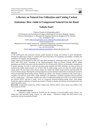 Journal of Energy Technologies and Policy www.iiste.org
ISSN 2224-3232 (Paper) ISSN 2225-0573 (Online)
Vol.3, No.5, 2013
37
A Review on Natural Gas Utilization and Cutting Carbon
Emissions: How viable is Compressed Natural Gas for Road
Vehicle Fuel?
Chikezie Nwaoha (Corresponding author)
The Petroleum and Petrochemical College, Chulalongkorn University, Bangkok, Thailand
#254 Soi Chulalongkorn 12, Phayathai Rd, Wangmai, Patumwan, Bangkok 10330, Thailand
Tel: +66 0909 677 304
Email: chikezienwaoha@live.co.uk, Chikezie.N@student.chula.ac.th
Udoka Jeremiah Iyoke
Department of Gas Supply, Institute Of Petroleum Engineering, Clausthal University Of Technology,
Agricolastr 10,38678 Clausthal-Zellerfeld, Germany.
Tel: +49 1521 6163 085
Email: udoka.jeremiah.iyoke@tu-clausthal.de, udokaiyoke@yahoo.com
Abstract
As the world grows and economies develop, global demand for energy will continue to grow dramatically.
Demand for natural gas is likely to overtake other fossil fuels due to its availability, accessibility, versatility and
cleanliness. For instance, the International
Energy Agency (IEA) proposed in May 2012 that global demand for natural gas could rise more than 50% by
2035, from 2010 levels. According to the Intergovernmental Panel on Climate Change (IPCC), global
greenhouse gas (GHG) emissions must be reduced by 50 to 80 percent by 2050 to avoid dramatic consequences
of global warming. In order to meet this growing energy demand and GHG reduction, we must develop all
commercially-viable energy sources. As we know that no single energy source can meet the world's growing
energy needs. We also need a more diverse energy mix which will enable energy security and help tackle the
issue of climate change. Meeting this growing long-term societal demand requires that we develop all economic
and environmentally-sound energy sources. Natural gas which is the cleanest compared to other fossil fuels is
available to provide the world with a viable alternative. Its abundance, reliability, versatility and accessibility,
will be a huge factor. This paper considers the value of compressed natural gas (CNG) to be used for natural
gas vehicles (NGV), and how it could serve as a long-term emission-reducing energy source. Such uptake
would also improve utilisation of natural gas instead of flaring it, thereby minimizing environmental harm and
improving public safety.
Keywords: Compressed Natural Gas (CNG), Natural Gas Vehicles (NGV), Green House Gas (GHG), Cash
Flow Analysis of CNG
1. The Alternative Sources
. Alternative energy sources are divided into the categories of non-renewable energy sources, e.g.
natural gas; and renewable energy sources, e.g. solar energy. Alternative energies has been known to be
economical, and environmentally friendly.
 