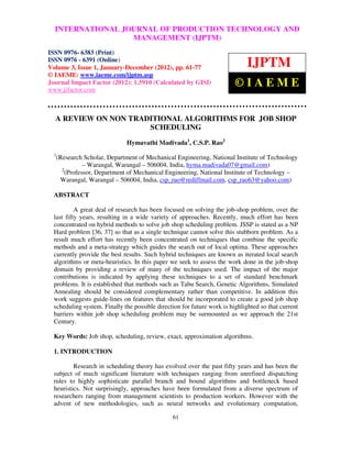 International Journal of Production Technology and Management TECHNOLOGY–AND
   INTERNATIONAL JOURNAL OF PRODUCTION (IJPTM), ISSN 0976 6383
  (Print), ISSN 0976 – 6391 (Online) Volume 3, Issue 1, January- December (2012), © IAEME
                                  MANAGEMENT (IJPTM)
ISSN 0976- 6383 (Print)
ISSN 0976 - 6391 (Online)
Volume 3, Issue 1, January-December (2012), pp. 61-77                         IJPTM
© IAEME: www.iaeme.com/ijptm.asp
Journal Impact Factor (2012): 1.5910 (Calculated by GISI)
www.jifactor.com
                                                                         ©IAEME

  A REVIEW ON NON TRADITIONAL ALGORITHMS FOR JOB SHOP
                      SCHEDULING
                               Hymavathi Madivada1, C.S.P. Rao2
  1
      (Research Scholar, Department of Mechanical Engineering, National Institute of Technology
                 – Warangal, Warangal – 506004, India, hyma.madivada07@gmail.com)
        2
          (Professor, Department of Mechanical Engineering, National Institute of Technology –
       Warangal, Warangal – 506004, India, csp_rao@rediffmail.com, csp_rao63@yahoo.com)

  ABSTRACT

           A great deal of research has been focused on solving the job-shop problem, over the
  last fifty years, resulting in a wide variety of approaches. Recently, much effort has been
  concentrated on hybrid methods to solve job shop scheduling problem. JSSP is stated as a NP
  Hard problem [36, 37] so that as a single technique cannot solve this stubborn problem. As a
  result much effort has recently been concentrated on techniques that combine the specific
  methods and a meta-strategy which guides the search out of local optima. These approaches
  currently provide the best results. Such hybrid techniques are known as iterated local search
  algorithms or meta-heuristics. In this paper we seek to assess the work done in the job-shop
  domain by providing a review of many of the techniques used. The impact of the major
  contributions is indicated by applying these techniques to a set of standard benchmark
  problems. It is established that methods such as Tabu Search, Genetic Algorithms, Simulated
  Annealing should be considered complementary rather than competitive. In addition this
  work suggests guide-lines on features that should be incorporated to create a good job shop
  scheduling system. Finally the possible direction for future work is highlighted so that current
  barriers within job shop scheduling problem may be surmounted as we approach the 21st
  Century.

  Key Words: Job shop, scheduling, review, exact, approximation algorithms.

  1. INTRODUCTION

          Research in scheduling theory has evolved over the past fifty years and has been the
  subject of much significant literature with techniques ranging from unrefined dispatching
  rules to highly sophisticate parallel branch and bound algorithms and bottleneck based
  heuristics. Not surprisingly, approaches have been formulated from a diverse spectrum of
  researchers ranging from management scientists to production workers. However with the
  advent of new methodologies, such as neural networks and evolutionary computation,

                                                61
 