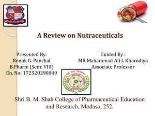 A Review on Nutraceuticals
Shri B. M. Shah College of Pharmaceutical Education
and Research, Modasa, 252.
Presented By:
Ronak G. Panchal
B.Pharm (Sem: VIII)
En. No: 172520290049
Guided By :
MR Mahammad Ali L Kharodiya
Associate Professor
 