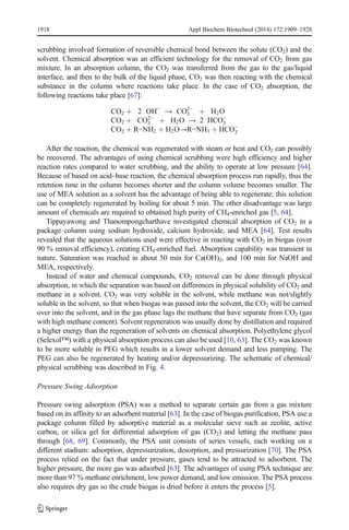 1918 Appl Biochem Biotechnol (2014) 172:1909–1928 
scrubbing involved formation of reversible chemical bond between the solute (CO2) and the 
solvent. Chemical absorption was an efficient technology for the removal of CO2 from gas 
mixture. In an absorption column, the CO2 was transferred from the gas to the gas/liquid 
interface, and then to the bulk of the liquid phase, CO2 was then reacting with the chemical 
substance in the column where reactions take place. In the case of CO2 absorption, the 
following reactions take place [67]: 
CO2 þ 2 OH− 
→ CO2− 
3 
þ H2O 
CO2 þ CO2− 
3 
þ H2O → 2 HCO−3 
CO2 þ R−NH2 þ H2O→R−NH3 þ HCO−3 
After the reaction, the chemical was regenerated with steam or heat and CO2 can possibly 
be recovered. The advantages of using chemical scrubbing were high efficiency and higher 
reaction rates compared to water scrubbing, and the ability to operate at low pressure [64]. 
Because of based on acid–base reaction, the chemical absorption process run rapidly, thus the 
retention time in the column becomes shorter and the column volume becomes smaller. The 
use of MEA solution as a solvent has the advantage of being able to regenerate; this solution 
can be completely regenerated by boiling for about 5 min. The other disadvantage was large 
amount of chemicals are required to obtained high purity of CH4-enriched gas [5, 64]. 
Tippayawong and Thanompongcharthave investigated chemical absorption of CO2 in a 
package column using sodium hydroxide, calcium hydroxide, and MEA [64]. Test results 
revealed that the aqueous solutions used were effective in reacting with CO2 in biogas (over 
90 % removal efficiency), creating CH4-enriched fuel. Absorption capability was transient in 
nature. Saturation was reached in about 50 min for Ca(OH)2, and 100 min for NaOH and 
MEA, respectively. 
Instead of water and chemical compounds, CO2 removal can be done through physical 
absorption, in which the separation was based on differences in physical solubility of CO2 and 
methane in a solvent. CO2 was very soluble in the solvent, while methane was not/slightly 
soluble in the solvent, so that when biogas was passed into the solvent, the CO2 will be carried 
over into the solvent, and in the gas phase lags the methane that have separate from CO2 (gas 
with high methane content). Solvent regeneration was usually done by distillation and required 
a higher energy than the regeneration of solvents on chemical absorption. Polyethylene glycol 
(Selexol™) with a physical absorption process can also be used [10, 63]. The CO2 was known 
to be more soluble in PEG which results in a lower solvent demand and less pumping. The 
PEG can also be regenerated by heating and/or depressurizing. The schematic of chemical/ 
physical scrubbing was described in Fig. 4. 
Pressure Swing Adsorption 
Pressure swing adsorption (PSA) was a method to separate certain gas from a gas mixture 
based on its affinity to an adsorbent material [63]. In the case of biogas purification, PSA use a 
package column filled by adsorptive material as a molecular sieve such as zeolite, active 
carbon, or silica gel for differential adsorption of gas (CO2) and letting the methane pass 
through [68, 69]. Commonly, the PSA unit consists of series vessels, each working on a 
different stadium: adsorption, depressurization, desorption, and pressurization [70]. The PSA 
process relied on the fact that under pressure, gases tend to be attracted to adsorbent. The 
higher pressure, the more gas was adsorbed [63]. The advantages of using PSA technique are 
more than 97 % methane enrichment, low power demand, and low emission. The PSA process 
also requires dry gas so the crude biogas is dried before it enters the process [5]. 
 