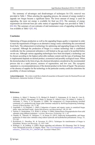 1924 Appl Biochem Biotechnol (2014) 172:1909–1928 
The summary of advantages and disadvantages of techniques for CO2 removal was 
provided in Table 2. When selecting the upgrading process, the amount of energy needed to 
upgrade raw biogas became a significant factor. The lower amount of energy is used for 
upgrading, the more net energy is available for final use [83]. The summary of energy 
requirement (in kilowatt hour per cubic metre) of upgraded biogas was provided in Table 3 
[84–86]. The summary of cost estimates of and maintenance costs of upgrading technologies 
was available at Table 4 [83, 86]. 
Conclusion 
Optimizing of biogas production as well as the upgrading biogas quality is important in order 
to meet the requirement of biogas as an alternative energy source substituting the conventional 
fossil fuels. The enhancement in technology for optimizing and upgrading biogas in the future 
is expected. Although the production of biogas is a mature technology that is established 
worldwide, but the commercial utilization is still limited as the gas need to be purified before 
on-site use. Although various upgrading technologies have been developed, a technology can 
be chosen according to the highest achievable methane content and the type of technique that 
is implemented depends on desired product, economical and possibly ecological issues. When 
the desired product in the form of gas, the chemical absorption considered as the recommended 
process due to a rapid process, easiness of regeneration, and low cost. The cryogenic 
separation is a recommended process if the desired product in the form of liquid. The presence 
or the absence of supplier for the technology in the particular country could also determine the 
possibility of chosen technique. 
Acknowledgements The writers would like to thank all researchers in Research Centre for Electrical Power and 
Mechatronics, Indonesian Institute of Sciences. 
References 
1. Schlütera, A., Bekel, T., Naryttza, N. D., Michael, D., Rudolf, E., Gartemannc, K. H., Irene, K., Lutz, K., 
Holger, K., Olaf, K., Mussgnugd, J. H., Heiko, N., Karsten, N., Alfred, P., Kai, J. R., Rafael, S., Andreas, T., 
Alexandra, T., Prisca, V., & Alexander, G. (2008). The metagenome of a biogas-producing microbial 
community of a production-scale biogas plant fermenter analysed by the454-pyrosequencing technology. 
Journal of Biotechnology, 136, 77–90. 
2. Angelidaki, I., & Ellegaard, L. (2003). Codigestion of manure and organic wastes in centralized biogas 
plants: status and future trends. Applied Biochemistry and Biotechnology, 109, 95–105. 
3. Yadvika, S., Sreekrishnan, T. R., Kohli, S., & Rana, V. (2004). Enhancement of biogasproduction from solid 
substrates using different techniques—a review. Bioresource Technology, 95, 1–10. 
4. Chandra, R., Tekeuchi, H., Hasegawa, T., & Kumar, R. (2012). Improving biodegradability and biogas 
production of wheat straw substrates using sodium hydroxide and hydrothermal pretreatments. Energy, 43, 
273–282. 
5. Ryckebosch, E., Drouillon, M., & Vervaeren, H. (2011). Techniques for transformation of biogas to 
biomethane. Biomass and Bioenergy, 35, 1633–1645. 
6. Wellinger, A., & Lindberg, A. (2002). Biogas upgrading and utilisation. IEA Bioenergy Task 24: Energy 
From BiologicalConversion of Organic Waste. http://www.biogasmax.eu/media/biogas_upgrading_and_ 
utilisation__018031200_1011_24042007.pdf. Accessed 8 March 2013. 
 