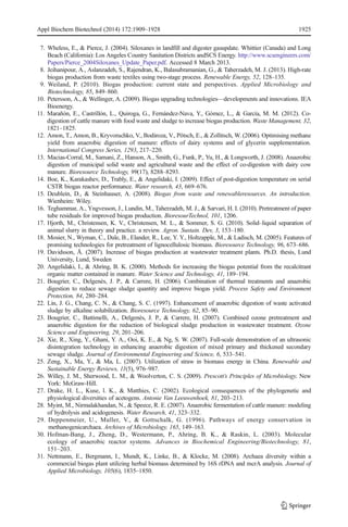 Appl Biochem Biotechnol (2014) 172:1909–1928 1925 
7. Wheless, E., & Pierce, J. (2004). Siloxanes in landfill and digester gasupdate. Whittier (Canada) and Long 
Beach (California): Los Angeles Country Sanitation Districts andSCS Energy. http://www.scsengineers.com/ 
Papers/Pierce_2004Siloxanes_Update_Paper.pdf. Accessed 8 March 2013. 
8. Jeihanipour, A., Aslanzadeh, S., Rajendran, K., Balasubramanian, G., & Taherzadeh, M. J. (2013). High-rate 
biogas production from waste textiles using two-stage process. Renewable Energy, 52, 128–135. 
9. Weiland, P. (2010). Biogas production: current state and perspectives. Applied Microbiology and 
Biotechnology, 85, 849–860. 
10. Petersson, A., &Wellinger, A. (2009). Biogas upgrading technologies—developments and innovations. IEA 
Bioenergy. 
11. Marañón, E., Castrillón, L., Quiroga, G., Fernández-Nava, Y., Gómez, L., & García, M. M. (2012). Co-digestion 
of cattle manure with food waste and sludge to increase biogas production. Waste Management, 32, 
1821–1825. 
12. Amon, T., Amon, B., Kryvoruchko, V., Bodiroza, V., Pötsch, E., & Zollitsch,W. (2006). Optimising methane 
yield from anaerobic digestion of manure: effects of dairy systems and of glycerin supplementation. 
International Congress Series, 1293, 217–220. 
13. Macias-Corral, M., Samani, Z., Hanson, A., Smith, G., Funk, P., Yu, H., & Longworth, J. (2008). Anaerobic 
digestion of municipal solid waste and agricultural waste and the effect of co-digestion with dairy cow 
manure. Bioresource Technology, 99(17), 8288–8293. 
14. Boe, K., Karakashev, D., Trably, E., & Angelidaki, I. (2009). Effect of post-digestion temperature on serial 
CSTR biogas reactor performance. Water research, 43, 669–676. 
15. Deublein, D., & Steinhauser, A. (2008). Biogas from waste and renewableresources. An introduction. 
Wienheim: Wiley. 
16. Teghammar, A., Yngvesson, J., Lundin,M., Taherzadeh,M. J., & Sarvari, H. I. (2010). Pretreatment of paper 
tube residuals for improved biogas production. BioresourTechnol, 101, 1206. 
17. Hjorth, M., Christensen, K. V., Christensen, M. L., & Sommer, S. G. (2010). Solid–liquid separation of 
animal slurry in theory and practice. a review. Agron. Sustain. Dev, 3, 153–180. 
18. Mosier, N., Wyman, C., Dale, B., Elander, R., Lee, Y. Y., Holtzapple, M., & Ladisch, M. (2005). Features of 
promising technologies for pretreatment of lignocellulosic biomass. Bioresource Technology, 96, 673–686. 
19. Davidsson, Å. (2007). Increase of biogas production at wastewater treatment plants. Ph.D. thesis, Lund 
University, Lund, Sweden 
20. Angelidaki, I., & Ahring, B. K. (2000). Methods for increasing the biogas potential from the recalcitrant 
organic matter contained in manure. Water Science and Technology, 41, 189–194. 
21. Bougrier, C., Delgenès, J. P., & Carrere, H. (2006). Combination of thermal treatments and anaerobic 
digestion to reduce sewage sludge quantity and improve biogas yield. Process Safety and Environment 
Protection, 84, 280–284. 
22. Lin, J. G., Chang, C. N., & Chang, S. C. (1997). Enhancement of anaerobic digestion of waste activated 
sludge by alkaline solubilization. Bioresource Technology, 62, 85–90. 
23. Bougrier, C., Battimelli, A., Delgenès, J. P., & Carrere, H. (2007). Combined ozone pretreatment and 
anaerobic digestion for the reduction of biological sludge production in wastewater treatment. Ozone 
Science and Engineering, 29, 201–206. 
24. Xie, R., Xing, Y., Ghani, Y. A., Ooi, K. E., & Ng, S. W. (2007). Full-scale demonstration of an ultrasonic 
disintegration technology in enhancing anaerobic digestion of mixed primary and thickened secondary 
sewage sludge. Journal of Environmental Engineering and Science, 6, 533–541. 
25. Zeng, X., Ma, Y., & Ma, L. (2007). Utilization of straw in biomass energy in China. Renewable and 
Sustainable Energy Reviews, 11(5), 976–987. 
26. Willey, J. M., Sherwood, L. M., & Woolverton, C. S. (2009). Prescott’s Principles of Microbiology. New 
York: McGraw-Hill. 
27. Drake, H. L., Kuse, l. K., & Matthies, C. (2002). Ecological consequences of the phylogenetic and 
physiological diversities of acetogens. Antonie Van Leeuwenhoek, 81, 203–213. 
28. Myint,M., Nirmalakhandan, N., & Speece, R. E. (2007). Anaerobic fermentation of cattle manure: modeling 
of hydrolysis and acidogenesis. Water Research, 41, 323–332. 
29. Deppenmeier, U., Muller, V., & Gottschalk, G. (1996). Pathways of energy conservation in 
methanogenicarchaea. Archives of Microbiology, 165, 149–163. 
30. Hofman-Bang, J., Zheng, D., Westermann, P., Ahring, B. K., & Raskin, L. (2003). Molecular 
ecology of anaerobic reactor systems. Advances in Biochemical Engineering/Biotechnology, 81, 
151–203. 
31. Nettmann, E., Bergmann, I., Mundt, K., Linke, B., & Klocke, M. (2008). Archaea diversity within a 
commercial biogas plant utilizing herbal biomass determined by 16S rDNA and mcrA analysis. Journal of 
Applied Microbiology, 105(6), 1835–1850. 
 