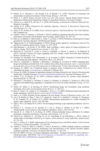 Appl Biochem Biotechnol (2014) 172:1909–1928 1927 
57. Ritchie, D. A., Edwards, C., Mc Donald, I. R., & Murrell, J. C. (1997). Detection of metanogen and 
metanotrophs in natural environment. Global Change Biology, 3, 339–350. 
58. Ward, A. J. (2010). Biogas potential of fish wax with cattle manure. Internal Report-Animal Science: 
Department of Biosystems Engineering, Fakulty of Agricultural Sciences, University of Aarhus. 
59. Tortora, G. J., Funke, B. R., & Case, C. L. (2010). Microbiology, an introduction (10th ed.). Redwood City: 
Benjamin Cummings. 
60. Ahring, B. K. (2003). Perspectives for anaerobic digestion. Advances in Biochemical Engineering/ 
Biotechnology, 81, 1–30. 
61. Green,D. W., & Perry, R.H. (2008). Perry’s chemical engineers’ hand book (8th ed.). New York: McGraw- 
Hill Companies Inc. 
62. Läntelä, J., Rasi, S., Lehtinen, J., & Rintala, J. (2012). Landfill gas upgrading with pilot-scale water scrubber: 
performance assessment with absorption water recycling. Applied energy, 92, 307–314. 
63. Zhao, Q., Leonhardt, E., MacConnell, C., Frear, C., & Chen, S. (2010). Purification technologies for biogas 
generated by anaerobic digestion. CSANR Research Report. 
64. Tippayawong, N., & Thanompongchart, P. (2010). Biogas quality upgrade by simultaneous removal CO2 
and H2S in a packed column reactor. Energy, 35, 4531–4535. 
65. Ofori-Boateng, C., & Kwofie, E. M. (2009). Water scrubbing: a better option for biogas purification for 
effective storage. World Applied Science Journal, 5, 122–125. 
66. Baciocchi, R., Carnevale, E., Corti, A., Costa, G., Lombardi, L., Olivieri, T., Zanchi, L., & Zingaretti, D. 
(2012). Innovative process for biogas upgrading with CO2 storage: results from pilot plant operation. 
Biomass and Bioenergy, 1–10. 
67. Georgiou, D., Petrolekas, P. D., Hatzixanthis, S., & Aivasidis, A. (2007). Absorption of carbon dioxide by 
raw and treated dye-bath effluents. J Hazardous Mater, 144, 369–376. 
68. Krich, K., Augenstein, A., Batmale, J., Benemann, J., Rutledge, B., & Salour, D. (2005). Upgrading dairy 
biogas to biomethane and other fuels. In K. Andrews (Ed.), Biomethane from dairy waste—a sourcebook for 
the production and use of renewable natural gas in California (pp. 47–69). Clear Concepts: California. 
69. Bourque, H. (2006). Use of liquefied biogas in transport sector. Conférencesur les crédits CO2et la 
valorisation du biogas. www.apcas.qc.ca. Accessed 21 February 2013. 
70. Persson,M. (2003). Evaluation of upgrading techniques for biogas [Internet] Lund. School of Environmental 
Engineering. Available from:http://www.sgc.se/dokument/Evaluation.pdf. Accessed 20 February 2013. 
71. Gomes, V. G., & Hassan, M. M. (2001). Coalseam methane recovery by vacuum swing adsorption. 
SeparPurifTechn, 24, 189–196. 
72. Montanari, T., Finocchio, E., Salvatore, E., Garuti, G., Giordano, A., Pistarino, C., & Busca, G. (2011). CO2 
separation and landfill biogas upgrading: a comparison of 4A and 13X zeolite adsorbents. Energy, 36, 314– 
319. 
73. Scholz, M., Melin, T., & Wessling, M. (2013). Transforming biogas into biomethane using membrane 
technology. Renewable and Sustainable Energy Reviews, 17, 199–212. 
74. Basu, S., Asim, L. K., Angels, C. O., Chunqing, L., & Ivo, F. J. V. (2009). Membrane-based technologies for 
biogas separations. Chemical Society reviews. doi:10.1039/b817050a. 
75. Stern, S. A. (1994). Polymers for gas separation: the next decade. Journal of Membrane Science, 94, 1–65. 
76. Lai, Z. P., Bonilla, G., Diaz, I., Nery, J. G., Sujaoti, K., Amat, M. A., Kokkoli, E., Terasaki, O., Thompson, 
R. W., Tsapatsis, M., & Vlachos, D. G. (2003). Microstructural optimization of a zeolite membrane for 
organic vapor separation. Science, 300, 456–460. 
77. Henis, J.M. S., & Tripodi,M. K. (1983). The developing technology of gas separating membranes. Sciences, 
220, 11. 
78. Merkel, T. C., Freeman, B. D., Spontak, R. J., He, Z., Pinnau, I., Meakin, P., & Hill, A. J. (2002). 
Ultrapermeable, reverse-selective nanocomposite membranes. Science, 296, 519–522. 
79. Strevett, K. A., Vieth, R. F., & Grasso, D. (1995). Chemo-autotrophic biogas purification for methane 
enrichment: mechanism and kinetics. ChemEng J BiochemEng J, 58, 71–79. 
80. Chien-Ya, K., Sheng-Yi, C., Tzu-Ting, H., Le, D., Ling-Kang, H., & Chih-Sheng, L. (2012). Ability of 
mutant strain of microalgae Chlorella sp. To capture carbon dioxide for biogas upgrading. Applied energy, 
93, 176–183. 
81. Kim, S., & Kim, H. T. (2004). Optimization of CO2 absorption process with MEA solution. Carbon Dioxide 
Utilization for Global Sustainability, 153, 429–434. 
82. Vannini, C., Munz, G.,Mori, G., Lubello, C., Verni, F., & Petroni, G. (2008). Sulphide oxidation to elemental 
sulphur in a membrane bioreactor: performance and characterization of the selected microbial sulphur-oxidizing 
community. Systematic and Applied Microbiology, 31, 461–473. 
83. Beil, M. (2009). Overview on (biogas) upgrading technologies. “European Biomethane Fuel Conference”, 
Göteborg/Sweden, 2009-09-09. http://www.biogasmax.co.uk/media/3t3_overview_on_upgrading_iset__ 
062510600_0654_30092009.pdf. Accessed 8 Mar 2013. 
 
