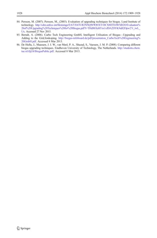 1928 Appl Biochem Biotechnol (2014) 172:1909–1928 
84. Persson, M. (2007). Persson, M., (2003). Evaluation of upgrading techniques for biogas. Lund Institute of 
technology. http://cdm.unfccc.int/filestorage/E/6/T/E6TUR2NNQW9O83ET10CX8HTE4WXR2O/Evaluation% 
20of%20Upgrading%20Techniques%20for%20Biogas.pdf?t=THd8bXd4Ym1xfDA2DYK9aB2Opw27r_iwL_ 
Ux. Accessed 27 Nov 2013. 
85. Berndt, A. (2006). Carbo Tech Engineering GmbH, Intelligent Utilisation of Biogas—Upgrading and 
Adding to the Grid.Jonkoping. http://biogas-infoboard.de/pdf/presentation_CarboTech%20Engineering% 
20GmbH.pdf. Accessed 8 Mar 2013. 
86. De Hullu, J., Maassen, J. I. W., van Meel, P. A., Shazad, S., Vaessen, J. M. P. (2008). Comparing different 
biogas upgrading techniques. Eindhoven University of Technology, The Netherlands. http://students.chem. 
tue.nl/ifp24/BiogasPublic.pdf. Accessed 8 Mar 2013. 
