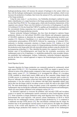 Appl Biochem Biotechnol (2014) 172:1909–1928 1913 
hydrogen-producing strains will increase the amount of hydrogen in the system which was 
then with the hydrogen methanogenic microorganisms processed into methane, which in turn 
increases the production of methane, then lowers the amount of CO2, and increases the purity 
of the biogas produced. 
Using the same strain, C. saccharolyticus, Acs Norberthas developed a method for quan-titative 
identification of a single bacterium in the biogas generating microbial population that 
invokes Real-Time PCR [34]. Two unique genes, which code for proteins characteristic of this 
organism were selected. These were Ech (similar to Escherichia coli hydrogenase-3), and the 
Cel (cellulase) [34]. He also found that T-RFLP in capillary gel electrophoresis, combined with 
the conventional cloning sequencing was a promising way for quantitative and qualitative 
monitoring of the biogas-producing consortia. 
Various molecular biological techniques also have been developed to optimize biogas 
production. Klocke et al. had utilized 16S-rDNA clone libraries and subsequent sequencing 
of 16S-rDNA amplicons to determine the composition of biogas-producing microbial com-munities 
[35]. Moreover, Chachkhiani et al. used polymerase chain reaction single-strand 
conformation polymorphism (PCR-SSCP) followed by sequencing of obtained DNA-molecules 
to elucidate community structures in biogas reactors [36]. Andreas et al. had 
analysed the composition and gene content of a biogas-producing microbial community from 
the production-scale biogas plant fed with renewable primary products using the ultrafast 454- 
pyrosequencing technology [1]. They identified the putative key organism involved in inter-mediate 
steps of bio-methanogenesis and found that the syntrophic associations with 
methanogens seem to be of importance, i.e. metabolites produced by some secondary fermen-ters 
potentially feed methanogenic Archaea. Furthermore, molecular biological approaches 
provide the basis for a rational approach to improve the biotechnological process of biogas 
production. 
Serial Digestion System 
Anaerobic digestion for biogas production was commonly practiced in continuously stirred 
tank reactor (CSTR) [37, 38]. Conventional one-step CSTR was simple to operate but less 
efficient in terms of the effluent quality compared to other reactor configurations such as two-phase 
reactor system [37, 39]. Jeihanipour et al. investigated the efficacy of a two-phase 
CSTR, modified as stirred batch reactor (SBR) and up flow anaerobic sludge blanket bed 
(UASB) process in producing biogas from pre-treated and untreated jeans textiles [8]. 
However, although the two-phase system had widely been suggested for enhancing digestion 
performance, it was also sensitive to the substrate with high easily degradable organic load, 
and in that case the biogas yield by two-phase system is nearly the same as the single CSTR 
[40]. The main disadvantage of using two-phase system is the separation of acidogenic and 
methanogenic step can disrupt the synthrophic relationship between bacteria and methanogens, 
which can cause product inhibition in the acidogenic reactor [40, 41]. 
An alternative approach to overcome the problems with one-step CSTR and two-phase 
system is to operate two methanogenic reactors connected in series (serial digestion system) 
[37]. Some researches in biogas production using serial digestion have been done. Boe has 
demonstrated that serial digestion, with percent volume distributions of 90/10 or 80/20 
between the two methanogenic reactors, improved biogas production by 11 % compared to 
a traditional one-step CSTR process [42]. Boe and batstone confirmed that the longer the 
retention time in the post-digester (second reactor of serial process), the higher the methane 
recovery of the overall serial digestion [43]. Kaparaju et al. examined the possibility of 
optimizing biogas production from manure in a bench scale cascade of two methanogenic 
 