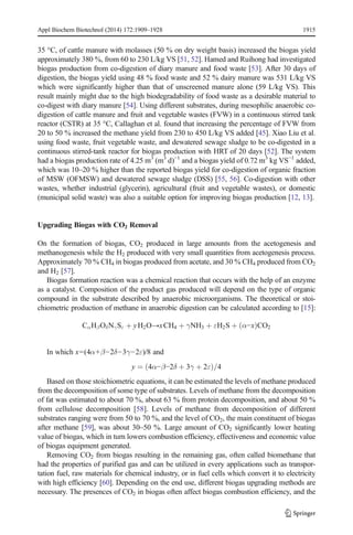 Appl Biochem Biotechnol (2014) 172:1909–1928 1915 
35 °C, of cattle manure with molasses (50 % on dry weight basis) increased the biogas yield 
approximately 380 %, from 60 to 230 L/kg VS [51, 52]. Hamed and Ruihong had investigated 
biogas production from co-digestion of diary manure and food waste [53]. After 30 days of 
digestion, the biogas yield using 48 % food waste and 52 % dairy manure was 531 L/kg VS 
which were significantly higher than that of unscreened manure alone (59 L/kg VS). This 
result mainly might due to the high biodegradability of food waste as a desirable material to 
co-digest with diary manure [54]. Using different substrates, during mesophilic anaerobic co-digestion 
of cattle manure and fruit and vegetable wastes (FVW) in a continuous stirred tank 
reactor (CSTR) at 35 °C, Callaghan et al. found that increasing the percentage of FVW from 
20 to 50 % increased the methane yield from 230 to 450 L/kg VS added [45]. Xiao Liu et al. 
using food waste, fruit vegetable waste, and dewatered sewage sludge to be co-digested in a 
continuous stirred-tank reactor for biogas production with HRT of 20 days [52]. The system 
had a biogas production rate of 4.25 m3 (m3 d)−1 and a biogas yield of 0.72 m3 kg VS−1 added, 
which was 10–20 % higher than the reported biogas yield for co-digestion of organic fraction 
of MSW (OFMSW) and dewatered sewage sludge (DSS) [55, 56]. Co-digestion with other 
wastes, whether industrial (glycerin), agricultural (fruit and vegetable wastes), or domestic 
(municipal solid waste) was also a suitable option for improving biogas production [12, 13]. 
Upgrading Biogas with CO2 Removal 
On the formation of biogas, CO2 produced in large amounts from the acetogenesis and 
methanogenesis while the H2 produced with very small quantities from acetogenesis process. 
Approximately 70 % CH4 in biogas produced from acetate, and 30 % CH4 produced from CO2 
and H2 [57]. 
Biogas formation reaction was a chemical reaction that occurs with the help of an enzyme 
as a catalyst. Composition of the product gas produced will depend on the type of organic 
compound in the substrate described by anaerobic microorganisms. The theoretical or stoi-chiometric 
production of methane in anaerobic digestion can be calculated according to [15]: 
CαHβOδNγSε þ yH2O→xCH4 þ γNH3 þ εH2S þ ðα−xÞCO2 
In which x=(4α+β−2δ−3γ−2ε)/8 and 
y ¼ ð4α−β−2δ þ 3γ þ 2εÞ=4 
Based on those stoichiometric equations, it can be estimated the levels of methane produced 
from the decomposition of some type of substrates. Levels of methane from the decomposition 
of fat was estimated to about 70 %, about 63 % from protein decomposition, and about 50 % 
from cellulose decomposition [58]. Levels of methane from decomposition of different 
substrates ranging were from 50 to 70 %, and the level of CO2, the main constituent of biogas 
after methane [59], was about 30–50 %. Large amount of CO2 significantly lower heating 
value of biogas, which in turn lowers combustion efficiency, effectiveness and economic value 
of biogas equipment generated. 
Removing CO2 from biogas resulting in the remaining gas, often called biomethane that 
had the properties of purified gas and can be utilized in every applications such as transpor-tation 
fuel, raw materials for chemical industry, or in fuel cells which convert it to electricity 
with high efficiency [60]. Depending on the end use, different biogas upgrading methods are 
necessary. The presences of CO2 in biogas often affect biogas combustion efficiency, and the 
 