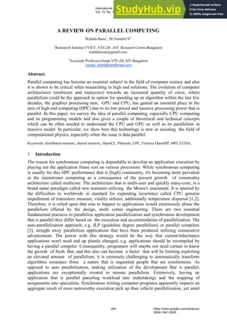 A REVIEW ON PARALLEL COMPUTING
Wahida Banu1
, Dr.Nandini.N2
1
Reasearch Scholar,VVIET, VTU,Dr .AIT Research Centre.Bangalore
wahidanisar@gmail.com
2
Associate Professor,Guide,VTU,Dr.AIT Bangalore
nandu_8449@rediffmail.com
Abstract.
Parallel computing has become an essential subject in the field of computer science and also
it is shown to be critical when researching in high end solutions. The evolution of computer
architectures (multicore and manycore) towards an increased quantity of cores, where
parallelism could be the approach to option for speeding up an algorithm within the last few
decades, the graphics processing unit, GPU and CPU, has gained an essential place in the
area of high end computing (HPC) due to its low priced and massive processing power that is
parallel. In this paper, we survey the idea of parallel computing, especially CPU computing
and its programming models and also gives a couple of theoretical and technical concepts
which can be often needed to understand the CPU and GPU as well as its parallelism in
massive model. In particular, we show how this technology is new in assisting the field of
computational physics, especially when the issue is data parallel.
Keywords: distributed memory, shared memory, OpenCL, Pthreads, UPC, Fortress OpenMP, MPI, CUDA,
1 Introduction
The reason for synchronous computing is dependable to develop an application execution by
playing out the application frame sort on various processors. While synchronous computing
is usually for this HPC performance that is [high] community, it's becoming more prevalent
in the mainstream computing as a consequence of the present growth of commodity
architecture called multicore. The architecture that is multi-user and quickly many-core, is a
brand name paradigm called new maintain utilizing the Moore's enactment. It is spurred by
the difficulties to worldwide in standard for expanding recurrence called CPU genuine
impediment of transistors measure, vitality utilizes, additionally temperature dispersal [1,2].
Therefore, it is relied upon that eras to happen to applications would enormously abuse the
parallelism offered by the design, multi center engineering. There are two essential
fundamental practices to parallelize application parallelization and synchronous development
that is parallel they differ based on the execution and accommodation of parallelization. The
auto-parallelization approach, e.g. ILP (guideline degree parallelism) or parallel compilers
[3], straight away parallelizes applications that have been produced utilizing consecutive
advancement. The power with this strategy would be the way that current/inheritance
applications won't need end up plainly changed, e.g. applications should be recompiled by
having a parallel compiler. Consequently, programers will maybe not need certain to know
the growth of fresh. But, and this also can become a factor that will be limiting exploiting
an elevated amount of parallelism, it is extremely challenging to automatically transform
algorithms insurance firms a nature that is sequential people that are synchronous. As
opposed to auto parallelization, making utilization of the development that is parallel,
applications are exceptionally created to misuse parallelism. Extensively, having an
application that is parallel parceling workload into undertakings and the mapping of
assignments into specialists. Synchronous writing computer programs apparently impacts an
aggregate result of more noteworthy execution pick up than vehicle parallelization, yet amid
International Journal of Computer Science and Information Security (IJCSIS),
Vol. 15, No. 10, October 2017
264 https://sites.google.com/site/ijcsis/
ISSN 1947-5500
 